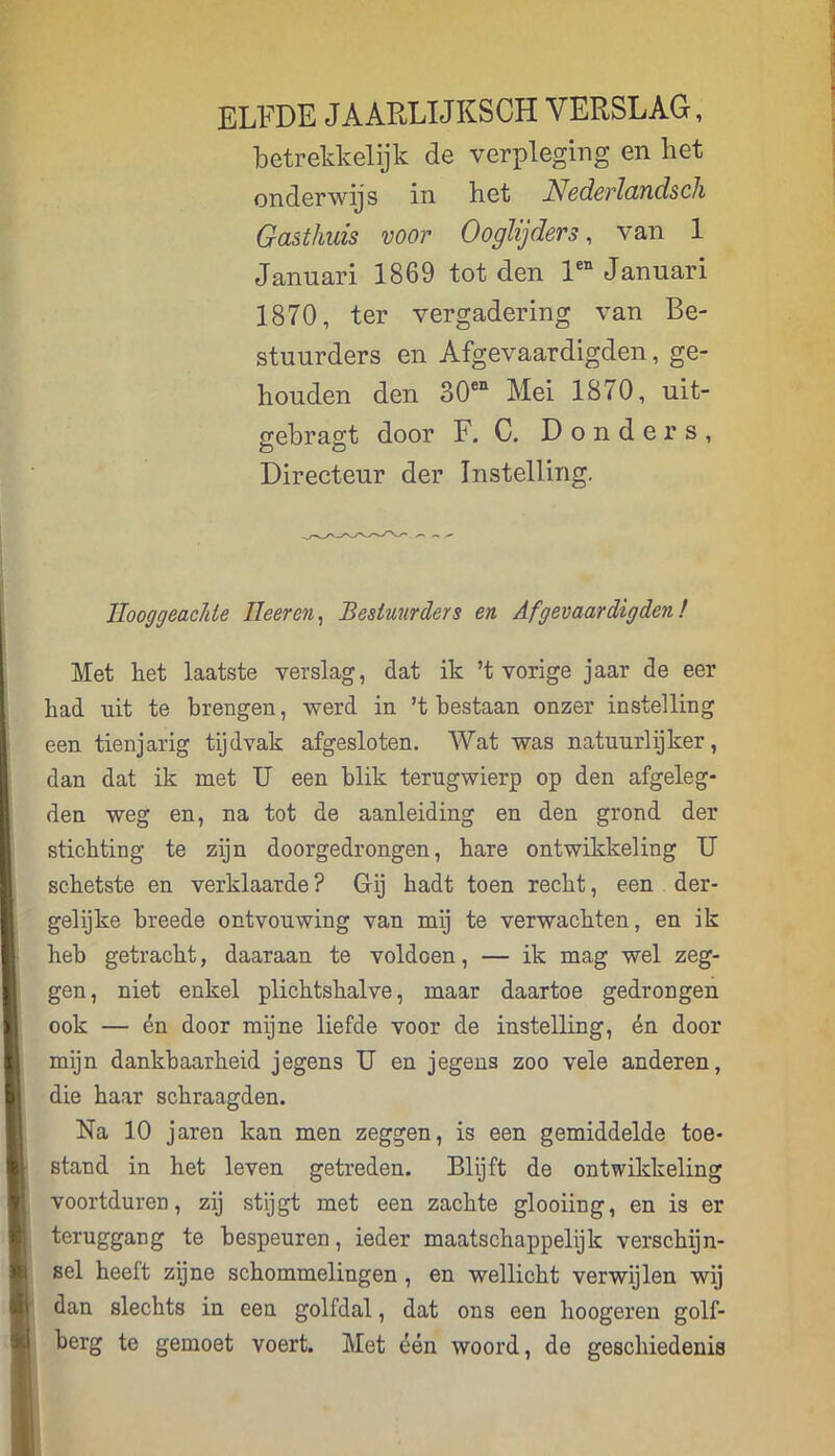 ELFDE JAARLIJKSCH VERSLAG, betrekkelijk de verpleging en het onderwijs in het Nederlandsch Gasthuis voor 0 o glijders, van 1 Januari 1869 tot den len Januari 1870, ter vergadering van Be- stuurders en Afgevaardigden, ge- houden den 30en Mei 1870, uit- gebragt door F. C. Donders, Directeur der Instelling. Hooggeachte Heer en, Bestuurders en Afgevaardigden! Met het laatste verslag, dat ik ’t vorige jaar de eer had uit te brengen, werd in ’t bestaan onzer instelling een tienjarig tijdvak afgesloten. Wat was natuurlijker, dan dat ik met U een blik terugwierp op den afgeleg- den weg en, na tot de aanleiding en den grond der stichting te zijn doorgedrongen, hare ontwikkeling U schetste en verklaarde? Gij hadt toen recht, een der- gelijke breede ontvouwing van mij te verwachten, en ik heb getracht, daaraan te voldoen, — ik mag wel zeg- gen, niet enkel plichtshalve, maar daartoe gedrongen ook — én door mijne liefde voor de instelling, én door mijn dankbaarheid jegens U en jegens zoo vele anderen, die haar schraagden. Na 10 jaren kan men zeggen, is een gemiddelde toe- stand in het leven getreden. Blijft de ontwikkeling voortduren, zij stijgt met een zachte glooiing, en is er teruggang te bespeuren, ieder maatschappelijk verschijn- sel heeft zijne schommelingen , en wellicht verwijlen wij dan slechts in een golfdal, dat ons een hoogeren golf- berg te gemoet voert. Met één woord, de geschiedenis