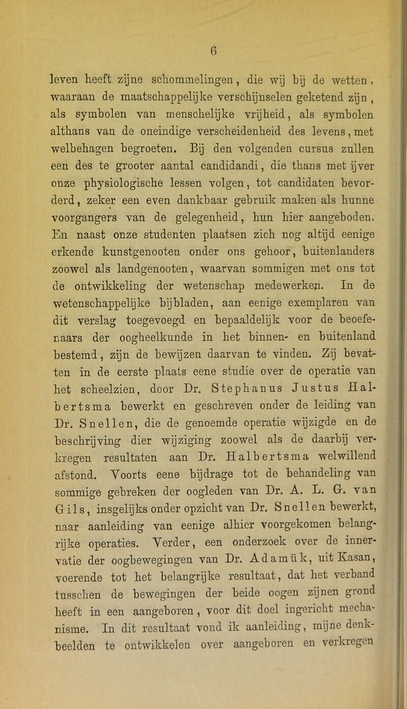 leven heeft zijne schommelingen, die wij bij de wetten , waaraan de maatschappelijke verschijnselen geketend zijn , als symbolen van menschelijke vrijheid, als symbolen althans van de oneindige verscheidenheid des levens, met welbehagen begroeten. Bij den volgenden cursus zullen een des te grooter aantal candidandi, die thans met ijver onze physiologische lessen volgen, tot candidaten bevor- derd, zeker een even dankbaar gebruik maken als hunne voorgangers van de gelegenheid, hun hier aangeboden. En naast onze studenten plaatsen zich nog altijd eenige erkende kunstgenooten onder ons gehoor, buitenlanders zoowel als landgenooten, waarvan sommigen met ons tot de ontwikkeling der wetenschap medewerken. In de wetenschappelijke bijbladen, aan eenige exemplaren van dit verslag toegevoegd en bepaaldelijk voor de beoefe- naars der oogheelkunde in het binnen- en buitenland bestemd, zijn de bewijzen daarvan te vinden. Zij bevat- ten in de eerste plaats eene studie over de operatie van het scheelzien, door Dr. Stephanus Justus Hal- b erts ma bewerkt en geschreven onder de leiding van Dr. Snellen, die de genoemde operatie wijzigde en de beschrijving dier wijziging zoowel als de daarbij ver- kregen resultaten aan Dr. Halbertsma welwillend afstond. Yoorts eene bijdrage tot de behandeling van sommige gebreken der oogleden van Dr. A. L. Gr. van Gils, insgelijks onder opzicht van Dr. Snellen bewerkt, naar aanleiding van eenige alhier voorgekomen belang- rijke operaties. Verder, een onderzoek over de inner- vatie der oogbewegingen van Dr. Adamük, uit Kasan, voerende tot het belangrijke resultaat, dat het verband tusschen de bewegingen der beide oogen zijnen grond heeft in een aangeboren, voor dit doel ingericht mecha- nisme. In dit resultaat vond ik aanleiding, mijne denk- beelden te ontwikkelen over aangeboren en verkregen