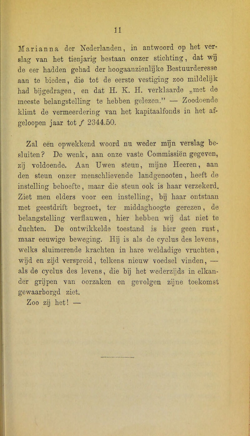 Marianna der Nederlanden, in antwoord op het ver- slag van het tienjarig bestaan onzer stichting, dat wij de eer hadden gehad der hoogaanzienlijke Bestuurderesse aan te bieden, die tot de eerste vestiging zoo mildelijk had bijgedragen, en dat H. K. H. verklaarde „met de meeste belangstelling te hebben gelezen.” — Zoodoende klimt de vermeerdering van het kapitaalfonds in het af- geloopen jaar tot ƒ 2344.50. Zal een opwekkend woord nu weder mijn verslag be- sluiten? De wenk, aan onze vaste Commissiën gegeven, zij voldoende. Aan Uwen steun, mijne Heeren, aan den steun onzer menschlievende landgenooten, heeft de instelling behoefte, maar die steun ook is haar verzekerd. Ziet men elders voor een instelling, hij haar ontstaan met geestdrift begroet, ter middaghoogte gerezen, de belangstelling verflauwen, hier hebben wij dat niet te duchten. De ontwikkelde toestand is hier geen rust, maar eeuwige beweging. Hij is als de cyclus des levens, welks sluimerende krachten in hare weldadige vruchten, wijd en zijd verspreid, telkens nieuw voedsel vinden, — als de cyclus des levens, die bij het wederzijds in elkan- der grijpen van oorzaken en gevolgen zijne toekomst gewaarborgd ziet. Zoo zij het! —