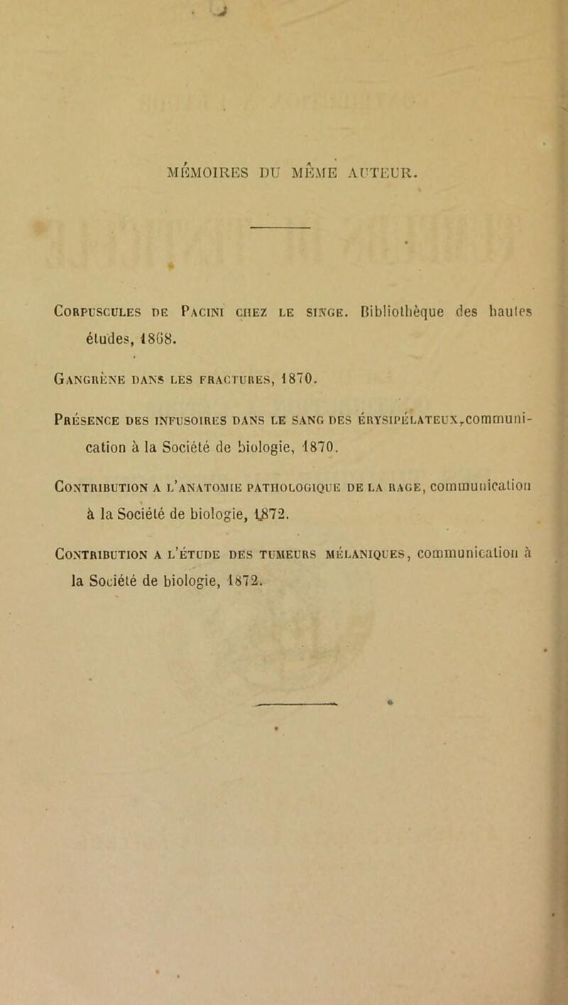 J MEMOIRES DU MÊME AUTEUR. Corpuscules oe Pacini chez le siivge. Ribliollièque des hautes éludes, 18Ü8. Gangrène dans les fractures, 1870. Présence des infusoires dans le sang des ÉRYSu»ÉLATEux,communi- cation à la Société de biologie, 1870. Contribution a l’anatomie pathologique de la rage, commuiiicalioii à la Société de biologie, 1,372. Co.NTRIBUTlON A l’ÉTUDE DES TUMEURS MÉLANIQUES, communication à la Société de biologie, 1872.