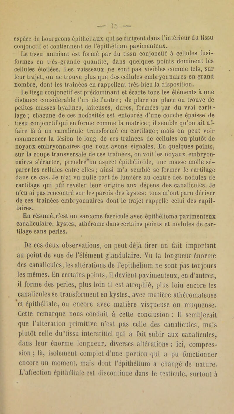 espèce de boui geons épithéliaux qui se dirigent dans l’intérieur du tissu conjonctif et contiennent de l’épitliélium pavirnenteux. Le tissu ambiant est formé par du tissu conjonctif à cellules fusi- formes en tiès-grande quantité, dans quelques points dominent les cellules étoilées. Les vaisseaux ne sont pas visibles comme tels, sur leur trajet, ou ne trouve plus que des cellules embryonnaires en grand nombre, dont les ti-aînées en rappellent très-bien la disposition. Le tisgu conjonctif est prédominant et écarte tous les éléments à une distance considérable l’un de l’autre; de place en place on trouve de petites masses hyalines, laiteuses, dures, formées par du vrai carti- lage ; chacune de ces nodosités est entourée d’une couche épaisse de tissu conjonctif qui en forme comme la matrice ; il semble qu’on ait af- faire là à un canalicule transformé eu cartilage ; mais on peut voir commencer la lésion le long de ces traînées de cellules ou plutôt de noyaux embryonnaires que nous avons signalés. En quelques points, sur la coupe transversale de ces traînées, on voit les noyaux embryon- naires s’écarter, prendre'un aspect épithélioïde, une masse molle sé- parer les cellules entre elles; ainsi m’a semblé se former le cartilage clans ce cas. Je n’ai vu nulle part de lumière au centre des nodules de cartilage qui pût révéler leur origine aux dépens des canalicules. Je n’en ai pas rencontré sur les parois des kystes; tous m’ont paru dériver de ces traînées embryonnaires dont le trajet rappelle celui des capil- laires. En résumé, c’est un sarcome fasciculé avec épithélioma pavirnenteux canaliculaire, kystes, athérome dans certains points et nodules de car- tilage sans perles. De ces deux observations, on peut déjà tirer un fait important au point de vue de l’élément glandulaire. Vu la longueur énorme des canalicules, les altérations de répithélium ne sont pas toujours les mêmes. En certains points, il devient pavirnenteux, en d’autres, il forme des perles, plus loin il est atrophié, plus loin encore les canalicules se transforment en kystes, avec matière athéromateuse et épithéliale, ou encore avec matière visqueuse ou muqueuse. Cette remarque nous conduit à cette conclusion : 11 semblerait que l’altération primitive n’est pas celle des canalicules, mais plutôt celle du'lissu interstitiel qui a fait subir aux canalicules, dans leur énorme longueur, diverses altérations; ici, compres- sion ; là, isolement complet d’une portion qui a pu fonctionner encore un moment, mais dont répithélium a changé de nature. L’affeclion épithéliale est discontinue dans le testicule, surtout à