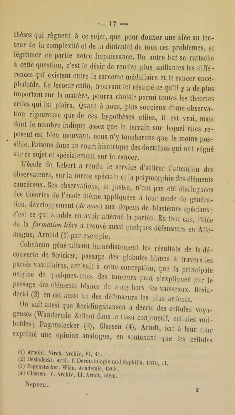 thèses qui rèpent à ce sujet, que pour donner une idée au lec- teur de la complexité et de la difficulté de tous ces problèmes, et légitimer en partie notre impuissance. Un autre but se rattache à cette question, c’est le désir de rendre plus saillantes les diffé- rences qui existent entre le sarcome médullaire et le cancer encé- philoïde. Le lecteur enfin, trouvant ici résumé ce qu’il y a de plus important sur la matière, pourra choisir parmi toutes les théories celles qui lui plaira. Quant à nous, plus soucieux d^une observa- tion rigoureuse que de ces hypothèses utiles, il est vrai, mais dont le nombre indique assez que le terrain sur lequel elles re- posent est bien mouvant, nous n’y toueherons que le moins pos- sible. Faisons donc un court historique des doctrines qui ont régné sur ce sujet et spécialement sur le cancer. L'école de Lebert a rendu le service d’attirer l’attention des observateurs, sur la forme spéciale et la polymorphie des éléments cancéreux. Ces observations, si justes, n’ont pas été distinguées des théories de l’école même appliquées à leur mode de généra- tion, développement {de novo) aux dépens de blastèmes spéciaux; c’est ce qui semble en avoir atténué la portée. En tout cas, l’idée de la formation libre a trouvé aussi quelques défenseurs en Alle- magne, Arnold (1) par exemple. Cohnheim généralisant immédiatement les résultats de la dé- couverte de Stricker. passage des globules blancs à travers les parois vasculaires, arrivait à cette conception, que la principale oiigine de quelques-unes des tumeurs peut s’expliquer par le passage des éléments blancs du smghors des vaisseaux. Besia- decki (2) en est aussi un des défenseurs les plus ardents. On sait aussi que Recklingshausen a décrit des cellules voya- geuses (Wanderude Zellen) dans le tissu conjonctif, cellules ami- boïdes; Pagenstecker (3), Glassen (4), Arndt, ont à leur tour exprime une opinion analogue, en soutenant que les cellules (1) Arnold. Virch. Archiv, VI, U. (2) Besiadecki. Arcli. f. Dermatologie und Syphilis. 187Ü, II. (d) Pagenstecker. Wien. Academie, 1808. (4) Classen. V. Archiv, LI. Arndt, idem. Nepveu.