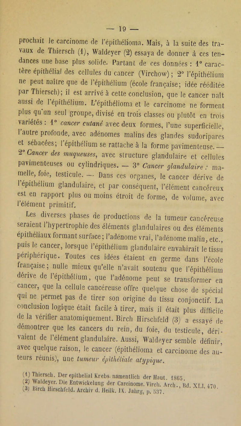 — 19 — prochait Je carcinome de l’épiiliélioma. Mais, à la suite des tra- vaux de Tliierscli (1), Waldeyer (2) essaya de donner à ces ten- dances une base plus solide. Partant de ces données : 1“ carac- tère épithélial des cellules du cancer (Virchow) ; 2“ l’épithélium ne peut naître que de l’épiihélium (école française; idée rééditée par Thiersch); il est arrivé à cette conclusion, que le cancer naît aussi de I épithélium. L’épithélioma et le carcinome ne forment plus qu’un seul groupe, divisé en trois classes ou plutôt en trois variétés : 1° cancer cutané avec deux formes, l’une superficielle, l’autre profonde, avec adénomes malins des glandes sudoripares et sébacées; l’épithélium se rattache à la forme pavimenteuse.— 2“ Cancer des muqueuses, avec structure glandulaire et cellules pavimenteuses ou cylindriques. - 3“ Cancer glandulaire : ma- melle, foie, testicule. — Dans ces organes, le cancer dérive de I épithélium glandulaire, et par conséquent, l’élément cancéreux est en rapport plus ou moins étroit de forme, de volume, avec l’élément primitif. Les diverses phases de productions de la tumeur cancéreuse seraient l’hypertrophie des éléments glandulaires ou des éléments épithéliaux formant surface ; l’adénome vrai, l’adénome malin, etc. puis le cancer, lorsque l’épithélium glandulaire envahirait letissii périphérique. Toutes ces idées étaient en germe dans l’école française; nulle mieux qu’elle n’avait soutenu que l’épithélium dérive de l’épithélium, que l’adénome peut se transformer en cancer, que la cellule cancéreuse offre quelque chose de spécial qui ne permet pas de tirer son origine du tissu conjonctif. La conclusion logique était facile à tirer, mais il était plus difficile de la vérifier anatomiquement. Birch ïïirschfeld (3) a essayé de démontrer que les cancers du rein, du foie, du testicule, déri- vaient de l’élément glandulaire. Aussi, Waldeyer semble définir, avec quelque raison, le cancer (épithélioma et carcinome des au- teurs réunis}, une tumeur épithéliale atypique. (1) Thiersch. Der épithélial Krebs. namentlicli der Haut. 18Gÿ (2) Waldeyer. Die Entwickelunjî der Carcinome. Virch. .\rch. l’id \t I 47ii