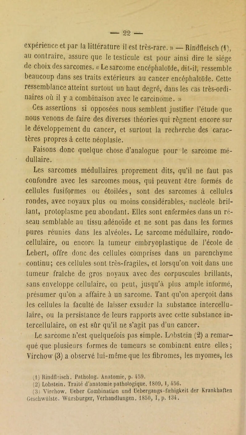 expérience et par la littérature il est très-rare. » — Rindfleisch (i), au contraire, assure que le testicule est pour ainsi dire le siéfje de choix des sarcomes. « Le sarcome encéphaloïde, dit-il, ressemble beaucoup dans ses traits extérieurs au cancer encéphaloïde. Cette ressemblance atteint surtout un haut degré, dans les cas très-ordi- naires où il y a combinaison avec le carcinome. » Ces assertions si opposées nous semblent justifier l’étude que nous venons de faire des diverses théories qui régnent encore sur le développement du cancer, et surtout la recherche des carac- tères propres à celte néoplasie. Faisons donc quelque chose d’analogue pour le sarcome mé- dullaire. Les sarcomes médullaires, proprement dits, qu’il ne faut pas confondre avec les sarcomes mous, qui peuvent être formés de cellules fusiformes ou étoilées, sont des sarcomes à cellules rondes, avec noyaux plus ou moins considérables,- nucléole bril- lant, protoplasme peu abondant. Elles sont enfermées dans un ré- seau semblable au tissu adénoïde et ne sont pas dans les formes pures réunies dans les alvéoles. Le sarcome médullaire, rondo- cellulaire, ou encore la tumeur embryoplastique de l’école de Lebert, offre donc des cellules comprises dans un parenchyme continu; ces cellules sont tros-fragiles, et lorsqu’on voit dans une tumeur fraîche de gros noyaux avec des corpuscules brillants, sans enveloppe cellulaire, on peut, jusqu’à plus ample informé, présumer qu’on a affaire à un sarcome. Tant qu’on aperçoit dans les cellules la faculté de laisser exsuder la substance intercellu- laire, ou la persistance de leurs rapports avec cette substance in- tercellulaire, on est sûr qu’il ne s’agit pas d’un cancer. Le sarcome n’est quelquefois pas simple. Lobstein (2) a remar- qué que plusieurs formes de tumeurs se combinent entre elles; Virchow (3) a observé lui-même que les fibromes, les myomes, les (1) llindfldsch. l’atholoç. Anatomie, p. 45!). (2) Lobslein. Traité d'anatomie patholocique, 1809, 1, 456. (.')) Virchow. Ueber Combination und Ueber(;aii(îs-fæhigkfit der Krankhaften GescbwiUste. Würsburger, Verhandlungen. 1850, I,p. 134.