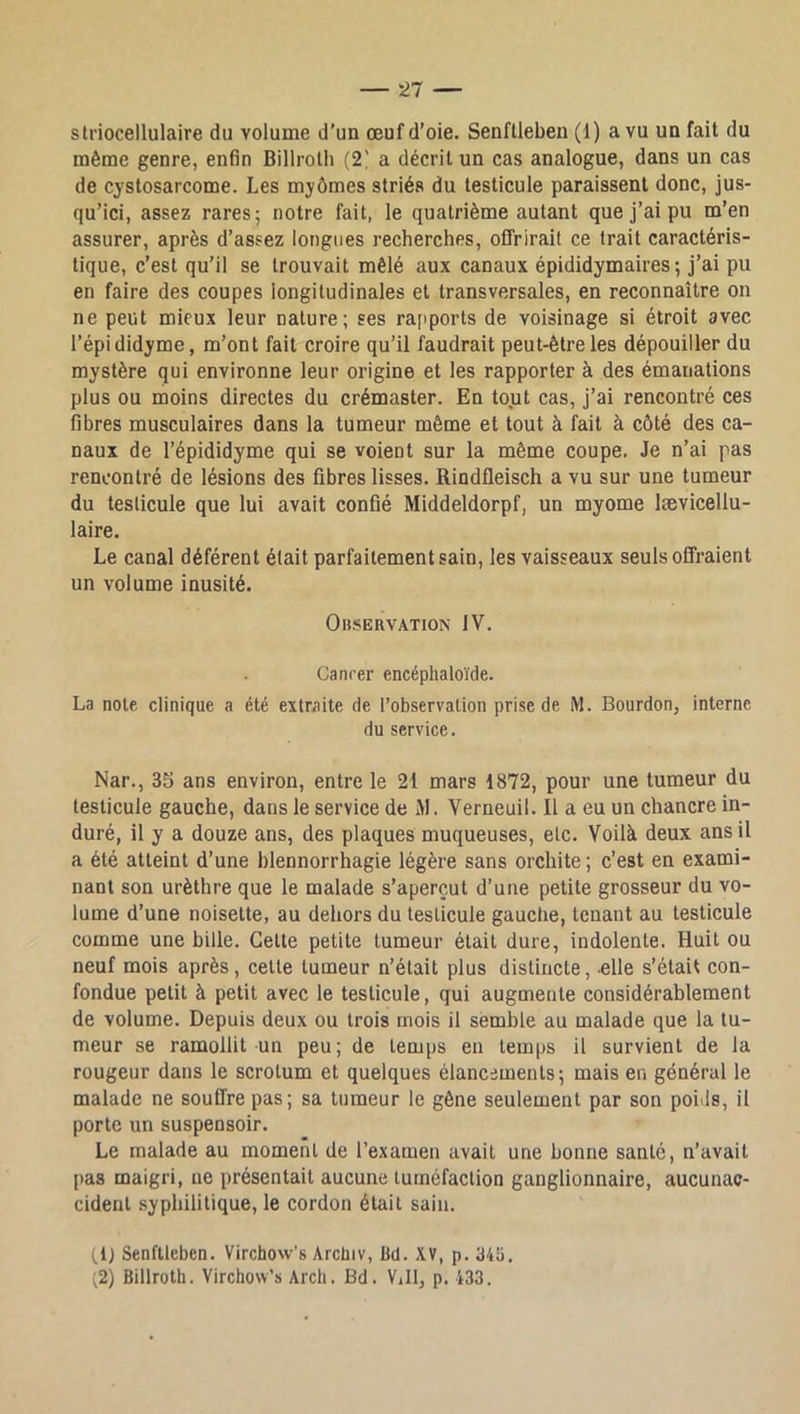 striocellulaire du volume d’un œuf d’oie. Senftleben (1) a vu un fait du même genre, enfin Billrolh (2' a décrit un cas analogue, dans un cas de cystosarcome. Les myômes striés du testicule paraissent donc, jus- qu’ici, assez rares; notre fait, le quatrième autant que j’ai pu m’en assurer, après d’assez longues recherches, offrirait ce trait caractéris- tique, c’est qu’il se trouvait mêlé aux canaux épididymaires ; j’ai pu en faire des coupes longitudinales et transversales, en reconnaître on ne peut mieux leur nature; ses rapports de voisinage si étroit avec l’épi didyme, m’ont fait croire qu’il faudrait peut-être les dépouiller du mystère qui environne leur origine et les rapporter à des émanations plus ou moins directes du crémaster. En tout cas, j’ai rencontré ces fibres musculaires dans la tumeur même et tout à fait à côté des ca- naux de l’épididyme qui se voient sur la même coupe. Je n’ai pas rencontré de lésions des fibres lisses. Rindfieisch a vu sur une tumeur du testicule que lui avait confié Middeldorpf, un myome lævicellu- laire. Le canal déférent était parfaitement sain, les vaisseaux seuls offraient un volume inusité. Observation IV. Ganrer encéphaloïde. La note clinique a été extraite de l’observation prise de M. Bourdon, interne du service. Nar., 35 ans environ, entre le 21 mars 1872, pour une tumeur du testicule gauche, dans le service de M. Verneuil. Il a eu un chancre in- duré, il y a douze ans, des plaques muqueuses, etc. Voilà deux ans il a été atteint d’une blennorrhagie légère sans orchite ; c’est en exami- nant son urèthre que le malade s’aperçut d’une petite grosseur du vo- lume d’une noisette, au dehors du testicule gauche, tenant au testicule comme une bille. Celle petite tumeur était dure, indolente. Huit ou neuf mois après, celle tumeur n’était plus distincte, elle s’était con- fondue petit à petit avec le testicule, qui augmente considérablement de volume. Depuis deux ou trois mois il semble au malade que la tu- meur se ramollit un peu; de temps en temps il survient de la rougeur dans le scrotum et quelques élancements; mais en général le malade ne souffre pas; sa tumeur le gêne seulement par son poids, il porte un suspensoir. Le malade au moment de l’examen avait une bonne santé, n’avait [las maigri, ne présentait aucune tuméfaction ganglionnaire, aucunac- cident syphilitique, le cordon était sain. (1} Senftleben. Virchow’s Arcüiv, üd. XV, p. 34îi. (2) Billrotb. Virchow’s Arch. Bd. Vill, p. 433.