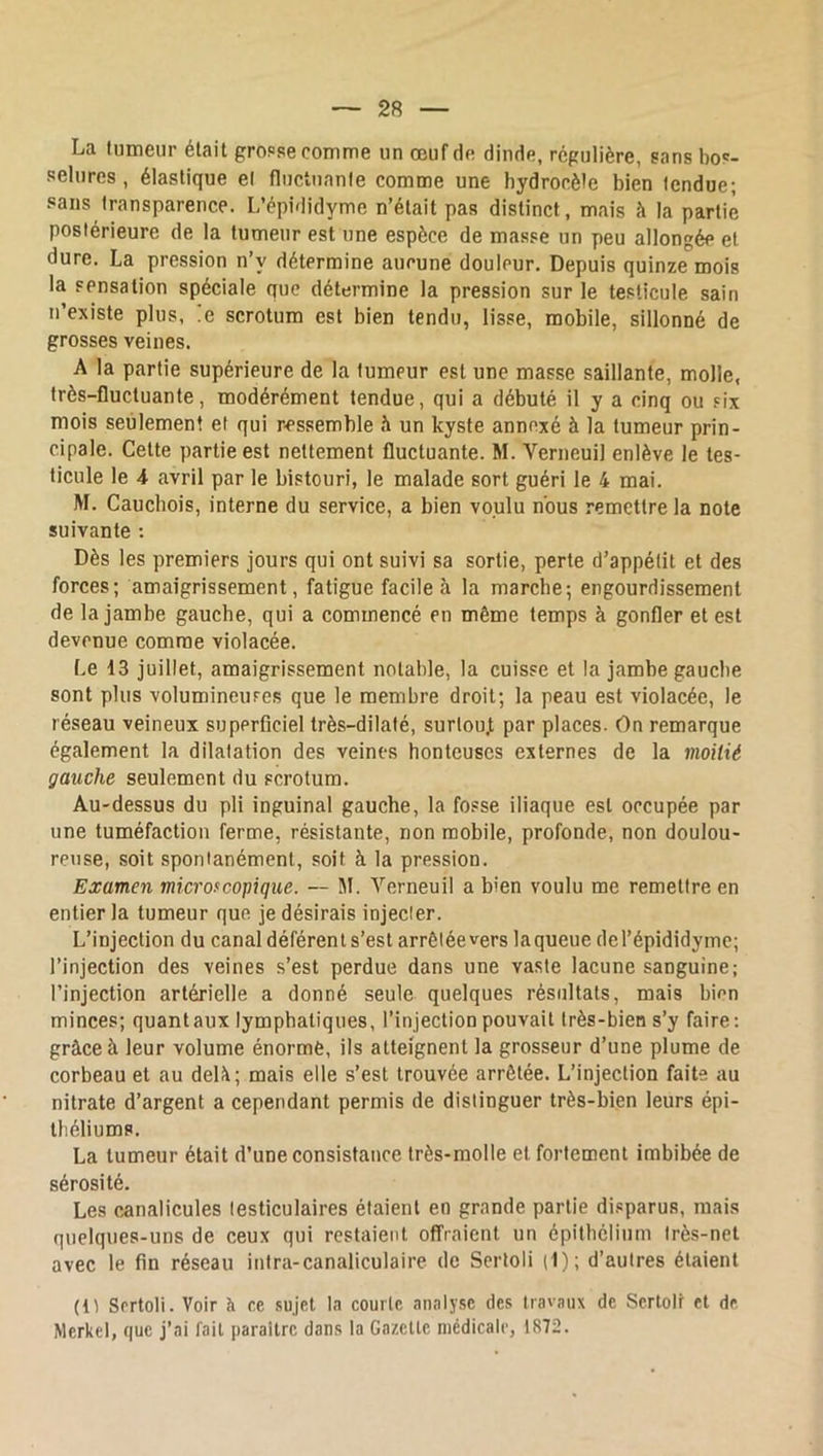 La tumeur était gropse comme un œuf de dinde, régulière, sans bos- selures , élastique et fluctuante comme une hydrocèle bien tendue; sans transparence. L’épididyme n’était pas distinct, mais à la partie postérieure de la tumeur est une espèce de masse un peu allongée et dure. La pression n’y détermine aucune douleur. Depuis quinze mois la sensation spéciale que détermine la pression sur le testicule sain n’existe plus, ,e scrotum est bien tendu, lisse, mobile, sillonné de grosses veines. A la partie supérieure de la tumeur est une masse saillante, molle, très-fluctuante, modérément tendue, qui a débuté il y a cinq ou six mois seulement et qui ressemble h un kyste annexé à la tumeur prin- cipale. Cette partie est nettement fluctuante. M. Verneuil enlève le tes- ticule le 4 avril par le bistouri, le malade sort guéri le 4 mai. M. Cauchois, interne du service, a bien voulu nous remettre la note suivante : Dès les premiers jours qui ont suivi sa sortie, perte d’appétit et des forces; amaigrissement, fatigue facile à la marche-, engourdissement de la jambe gauche, qui a commencé en même temps à gonfler et est devenue comme violacée. Le 13 juillet, amaigrissement notable, la cuisse et la jambe gauche sont plus volumineuses que le membre droit; la peau est violacée, le réseau veineux superficiel très-dilaté, surtou.t par places. On remarque également la dilatation des veines honteuses externes de la moitié gauche seulement du scrotum. Au-dessus du pli inguinal gauche, la fosse iliaque est occupée par une tuméfaction ferme, résistante, non mobile, profonde, non doulou- reuse, soit spontanément, soit à la pression. Examen microf copique. — M. Verneuil a bien voulu me remettre en entier la tumeur que, je désirais injecter. L’injection du canal déférent s’est arrêtée vers la queue del’épididymc; l’injection des veines s’est perdue dans une vaste lacune sanguine; l’injection artérielle a donné seule quelques résultats, mais binn minces; quant aux lymphatiques, l’injection pouvait très-bien s’y faire: grâce à leur volume énorme, ils atteignent la grosseur d’une plume de corbeau et au delà; mais elle s’est trouvée arrêtée. L’injection faite au nitrate d’argent a cependant permis de distinguer très-bien leurs épi- théliums. La tumeur était d’une consistance très-molle et fortement imbibée de sérosité. Les canalicules testiculaires étaient en grande partie di.«parus, mais quelques-uns de ceux qui restaient offraient un épithélium très-net avec le fin réseau inira-canaliculaire de Sertoli t1); d’autres étaient (It Sertoli. Voir à ce sujet la courte analyse des travaux de Sertoli et de Merkel, que j’ai fait paraître dans la Gazette médicale, 1872.