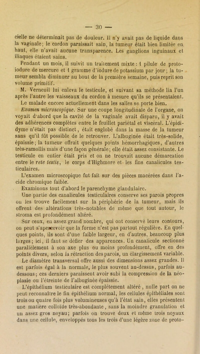 cielle ne déterminait pas de douleur. Il n’y avait pas de liquide dans la vaginale; le cordon paraissait sain, la tumeur était bien limitée en haut, elle n’avait aucune transparence. Les ganglions inguinaux et iliaques étaient sains. Pendant un mois, il suivit un traitement mixte: 1 pilule de proto- iodure de mercure et I gramme d’iodurede potassium par jour; la tu- meur sembla diminuer au bout de la première semaine, puis reprit son volume primitif. M. Verneuil lui enleva le testicule, et suivant sa méthode lia l’un après l’autre les vaisseaux du cordon à mesure qu’ils se présentaient. Le malade encore actuellement dans les salles se porte bien. Examen microscopique. Sur une coupe longitudinale de l’organe, on voyait d’abord que la cavité de la vaginale avait disparu, il y avait des adhérences complètes entre le feuillet pariétal et viscéral. L’épidi- dyme n’était pas distinct, était englobé dans la masse de la tumeur sans qu’il fût possible de le retrouver. L’albuginée était très-solide, épaissie; la tumeur offrait quelques points hémorrhagiques, d’autres très-ramollis mais d’une façon générale; elle était assez consistante. Le testicule en entier était pris et on ne trouvait aucune démarcation entre le rete teslis, le corps d’Highmore et les fins canalicules tes- ticulaires. L’examen microscopique fut fait sur des pièces macérées dans l’a- cide chromique faible. Examinons tout d’abord le parenchyme glandulaire. Une partie des canalicules testiculaires conserve ses parois propres ou les trouve facilement sur la périphérie de la tumeur, mais ils offrent des altérations très-notables de même que tout autour, le stroma est profondément altéré. Sur ceux, en assez grand nombre, qui ont conservé leurs contours, on peut s’apencevoir que la forme n’est pas partout régulière. En quel- ques points, ils sont d’une faible largeur, en d’autres, beaucoup plus larges; ici, il faut se défier des apparences. Un canalicule sectionné parallèlement à son axe plus ou moins profondément, offre en des points divers, selon la rétraction des parois, un élargissement variable. Le diamètre transversal offre aussi des dimensions assez grandes. 11 est parfois égal à la normale, le plus souvent au-dessus, parfois au- dessous; ces derniers paraissent avoir subi la compression de la néo- plasie ou l’étreinte de l’albuginée épaissie. L’épithélium testiculaire est complètement altéré , nulle part on ne peut reconnaître le fin épithélium normal, les cellules épithéliales sont trois ou quatre fois plus volumineuses qu’à l’état sain, elles présentent une matière colloïde très-abondante , sans la moindre granulation et un assez gros noyau; parfois on trouve deux et même trois noyaux dans une cellule, enveloppés tous les trois d’une légère zone de proto-