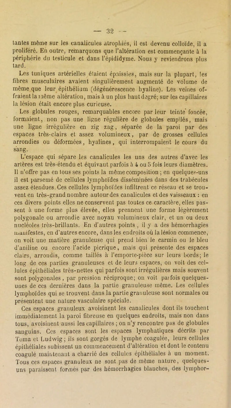 proliféré. En outre, remarquons que l’altération est commençante à la périphérie du testicule et dans l’épididyme. Nous y reviendrons plus tard. Les tuniques artérielles élaient épaissies, mais sur la plupart, les fibres musculaires avaient singulièrement augmenté de volume de même que leur épithélium (dégénérescence hyaline). Les veines of- fraient la même altération, mais à un plus haut dagré; sur les capillaires la lésion était encore plus curieuse. Les globules rouges, remarquables encore par leur teinte' foncée, formaient, non pas une ligne régulière de globules empilés, mais une ligne irrégulière en zig zag, séparée de la paroi par des espaces très-clairs et assez volumineux, par de grosses cellules arrondies ou déformées, hyalines, qui interrompaient le cours du sang. L’espace qui sépare les canalicules les uns des autres d’avec les artères est très-étendu et équivaut parfois à 4 ou 5 fois leurs diamètres. 11 n’offre pas en tous ses points la même composition ; en quelques-uns il est parsemé de cellules lymphoïdes disséminées dans des trabécules assez étendues. Ces cellules lymphoïdes infiltrent ce réseau et se trou- vent en très-grand nombre autour des canalicules et des vaisseaux : en ces divers points elles ne conservent pas toutes ce caractère, elles pas- sent à une forme plus élevée, elles prennent une forme légèrement polygonale ou arrondie avec noyau volumineux clair, et un ou deux nucléoles très-brillants. En d’autres points , il y a des hémorrhagies manifestes, en d’autres encore, dans les endroits où la lésion commence, on voit une matière granuleuse qui prend bien le carmin ou le bleu d’aniline ou encore l’acide picrique, mais qui présente des espaces clairs, arrondis, comme taillés à l’emporle-pièce sur leurs bords; le long de ces parties granuleuses et de leurs espaces, on voit des cel- lules épithéliales très-nettes qui parfois sont irrégulières mais souvent sont polygonales, par pression réciproque; on voit paifois quelques- unes de ces dernières dans la partie granuleuse môme. Les cellules lymphoïdes qui se trouvent dans la partie granuleuse sont normales ou présentent une nature vasculaire spéciale. Ces espaces granuleux avoisinent les canalicules dont ils touchent immédiatement la paroi fibreuse en quelques endroits, mais non dans tous, avoisinent aussi les capillaires ; on n’y rencontre pas de globules sanguins. Ces espaces sont les espaces lymphatiques décrits par Torna et Ludwig ; ils sont gorgés de lymphe coagulée, leurs cellules épithéliales subissent un commencement d’altération et dont le contenu coagulé maintenant a charrié des cellules épithéliales è un moment. Tous ces espaces granuleux ne sont pas de môme nature, quelques- uns paraissent formés par des hémorrhagies blanches, des lymphor-