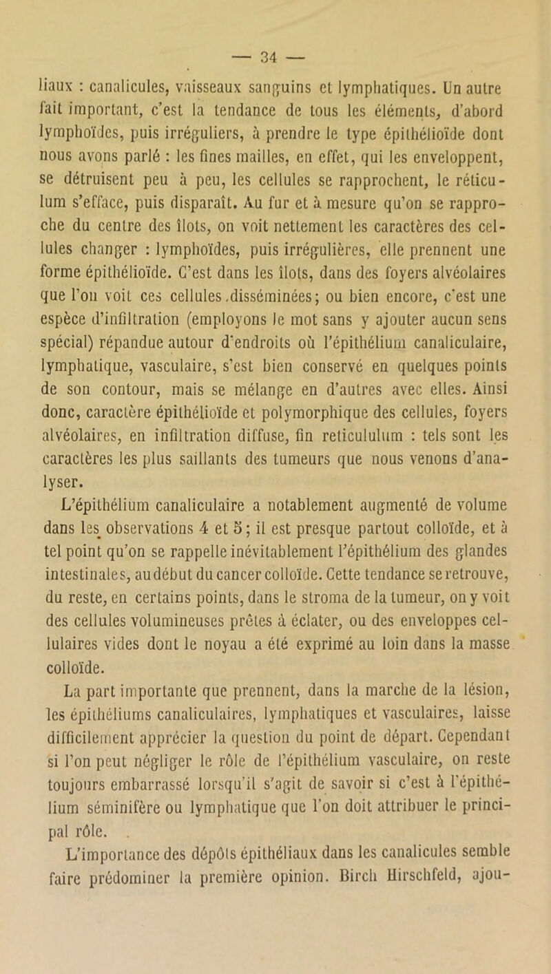liaux ; canalicules, vaisseaux sanfyuins et lymphatiques. Un autre fait important, c’est la tendance de tous les éléments, d’abord lymphoïdes, puis irréguliers, à prendre le type épithélioïde dont nous avons parlé : les fines mailles, en effet, qui les enveloppent, se détruisent peu à peu, les cellules se rapprochent, le réticu- lum s’efface, puis disparaît. Au fur et à mesure qu’on se rappro- che du centre des îlots, on voit nettement les caractères des cel- lules changer : lymphoïdes, puis irrégulières, elle prennent une forme épithélioïde. C’est dans les îlots, dans des foyers alvéolaires que l’oii voit ces cellules.disséminées; ou bien encore, c'est une espèce d’infiltration (employons le mot sans y ajouter aucun sens spécial) répandue autour d’endroits où l’épithélium canaliculaire, lymphatique, vasculaire, s’est bien conservé en quelques points de son contour, mais se mélange en d’autres avec elles. Ainsi donc, caractère épithélioïde et polymorphique des cellules, foyers alvéolaires, en infiltration diffuse, fin reticululiim ; tels sont les caractères les plus saillants des tumeurs que nous venons d’ana- lyser. L’épithélium canaliculaire a notablement augmenté de volume dans les observations 4 et 5 ; il est presque partout colloïde, et à tel point qu’on se rappelle inévitablement l’épithélium des glandes intestinales, audébut du cancer colloïde. Cette tendance se retrouve, du reste, en certains points, dans le stroma de la tumeur, on y voit des cellules volumineuses prêtes à éclater, ou des enveloppes cel- lulaires vides dont le noyau a été exprimé au loin dans la masse colloïde. La part importante que prennent, dans la marche de la lésion, les épithéliums canaliculaires, lymphatiques et vasculaires, laisse difficilement apprécier la question du point de départ. Cependant si l’on peut négliger le rôle de l’épithélium vasculaire, on reste toujours embarrassé lorsqu’il s’agit de savoir si c’est à l’épithé- lium séminifère ou lymphatique que l’on doit attribuer le princi- pal rôle. L’importance des dépôts épithéliaux dans les canalicules semble faire prédominer la première opinion. Birch Uirschfeld, ajou-