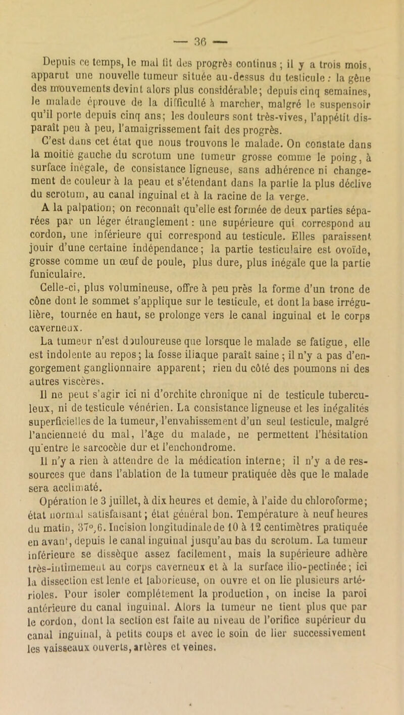 — 3fi — Depuis ce temps, le mul lit des progrès continus ; il y a trois mois, apparut une nouvelle tumeur située au-dessus du testicule : la gène des mouvements devint alors plus considérable; depuis cinq semaines, le malade éprouve de la difficullé à marcher, malgré le suspensoir qu’il porte depuis cinq ans; les douleurs sont très-vives, l’appétit dis- paraît peu à peu, l’amaigrissement fait des progrès. C’est dans cet état que nous trouvons le malade. On constate dans la moitié gauche du scrotum une tumeur grosse comme le poing, à surface inégale, de consistance ligneuse, sans adhérence ni change- ment de couleur à la peau et s’étendant dans la partie la plus déclive du scrotum, au canal inguinal et à la racine de la verge. A la palpation; on reconnaît qu’elle est formée de deux parties sépa- rées par un léger étranglement : une supérieure qui correspond au cordon, une inférieure qui correspond au testicule. Elles paraissent jouir d’une certaine indépendance; la partie testiculaire est ovoïde, grosse comme un œuf de poule, plus dure, plus inégale que la partie funiculaire. Celle-ci, plus volumineuse, offre à peu près la forme d’un tronc de cône dont le sommet s’applique sur le testicule, et dont la base irrégu- lière, tournée en haut, se prolonge vers le canal inguinal et le corps caverneux. La tumeur n’est djuloureuse que lorsque le malade se fatigue, elle est indolente au repos; la fosse iliaque paraît saine ; il n’y a pas d’en- gorgement ganglionnaire apparent; rien du côté des poumons ni des autres viscères. Il ne peut s’agir ici ni d’orchite chronique ni de testicule tubercu- leux, ni de testicule vénérien. La consistance ligneuse et les inégalités superficielles de la tumeur, l’envahissement d’un seul testicule, malgré l’ancienneté du mai, l’âge du malade, ne permettent l’hésitation qu'entre le sarcocèle dur et l’enchoudrome. 11 n’y a rien à attendre de la médication interne; il n’y a de res- sources que dans l’ablation de la tumeur pratiquée dès que le malade sera acclimaté. Opération le 3 juillet, à dix heures et demie, à l’aide du chloroforme; état normal satisfaisant ; état général bon. Température à neuf heures du matin, 37°,6. Incision longitudinale de 10 à 12 centimètres pratiquée en avant, depuis le canal inguinal jusqu’au bas du scrotum. La tumeur inférieure se dissèque assez facilement, mais la supérieure adhère très-intimement au corps caverneux et à la surface ilio-pectinée ; ici la dissection est lente et laborieuse, on ouvre et on lie plusieurs arté- rioles. Pour isoler complètement la production, on incise la paroi antérieure du canal inguinal. Alors la tumeur ne lient plus que par le cordon, dont la section est faite au niveau de l’orifice supérieur du canal inguinal, à petits coups et avec le soin de lier successivement les vaisseaux ouverts, artères et veines.