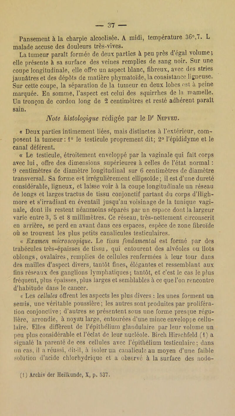 Pansement à la charpie alcoolisée. A midi, température 36°,7. L malade accuse des douleurs très-vives. La tumeur paraît formée de deuv parties à peu près d’égal volume; elle présente à sa surface des veines remplies de sang noir. Sur une coupe longitudinale, elle offre un aspect blanc, fibreux, avec des stries jaunâtres et des dépôts de matière phymatoïde, la consistance ligneuse. Sur cette coupe, la séparation de la tumeur en deux lobes est à peine marquée. En somme, l’aspect est celui des squirrhes de la mamelle. Un tronçon de cordon long de 2 centimètres et resté adhérent paraît sain. Note hîstologigue rédigée par le D'' Nepveo. « Deux parties intimement liées, mais distinctes à l’extérieur, com- posent la tumeur: 1° le testicule proprement dit; 2° l’épididyme et le canal déférent. « Le testicule, étroitement enveloppé par la vaginale qui fait corps avec lui, offre des dimensions supérieures à celles de l’état normal : 9 centimètres de diamètre longitudinal sur 6 centimètres de diamètre transversal. Sa forme est irrégulièrement ellipsoïde ; il est d’une dureté considérable, ligneux, et laisse voir à la coupe longitudinale un réseau de longs et larges tractus de tissu conjonctif partant du corps d’High- more et s’irradiant en éventail jusqu’au voisinage de la tunique vagi- nale, dont ils restent néanmoins séparés par un espace dont la largeur varie entres, 5 et 8 millimètres. Ce réseau, très-nettement circonscrit en arrière, se perd en avant dans ces espaces, espèce de zone fibroïde où se trouvent les plus petits canalicules testiculaires. « Examen microscopique. Le tissu fondamental est formé par des trabécules très-épaisses de tissu, qui entourent des alvéoles ou îlots oblongs, ovalaires, remplies de cellules renfermées à leur tour dans des mailles d’aspect divers, tantôt fines, élégantes et ressemblant aux fins réseaux des ganglions lymphatiques; tantôt, et c’est le cas le plus fréquent, plus épaisses, plus larges et semblables à ce que l’on rencontre d’habitude dans le cancer. « Les cellules offrent les aspects les plus divers : les unes forment un semis, une véritable poussière; les autres sont produites par proliféra- tion conjonctive ; d’autres se présentent sous une forme presque régu- lière, arrondie, à noyau large, entourées d’une mince enveloppe cellu- laire. Elles diffèrent de l’épithélium glandulaire par leur volume un peu plus considérable et l’éclat de leur nucléole. Birch Hirschfeld (1) a signalé la parenté de ces cellules avec l’épithélium testiculaire; dans lin cas, il a réussi, dit-il, à isoler un caiialiculc au moyen d’une faible solution d’acide chlorhydrique et a observé à la surface des nodo- (1) Archiv der Heilkunde, X, p. 337.
