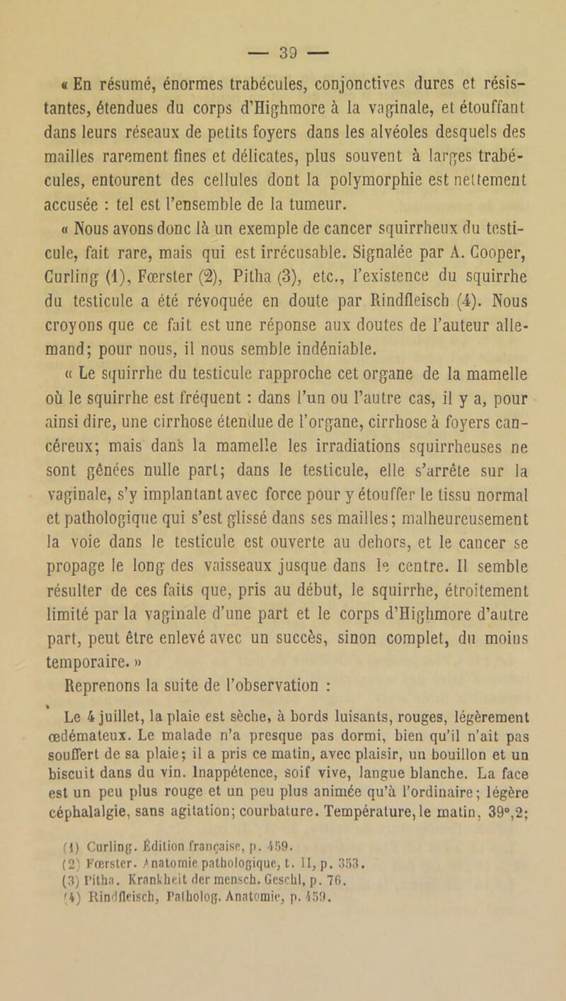 « En résumé, énormes trabécules, conjonctives dures et résis- tantes, étendues du corps d’El^hmore à la va^jinale, et étouffant dans leurs réseaux de petits foyers dans les alvéoles desquels des mailles rarement fines et délicates, plus souvent à lar,qes trabé- cules, entourent des cellules dont la polymorphie est neltement accusée : tel est l’ensemble de la tumeur. « Nous avons donc là un exemple de cancer squirrheux du testi- cule, fait rare, mais qui est irrécusable. Signalée par A. Cooper, Curling (1), Fœrsler (2), Pitha (3), etc., l’existence du squirrhe du testicule a été révoquée en doute par Rindfleisch (4). Nous croyons que ce fait est une réponse aux doutes de l’auteur alle- mand; pour nous, il nous semble indéniable. « Le squirrhe du testicule rapproche cet organe de la mamelle où le squirrhe est fréquent : dans l’un ou l’autre cas, il y a, pour ainsi dire, une cirrhose étendue de l’organe, cirrhose à foyers can- céreux; mais dans la mamelle les irradiations squirrheuses ne sont gênées nulle part; dans le testicule, elle s’arrête sur la vaginale, s’y implantant avec force pour y étouffer le tissu normal et pathologique qui s’est glissé dans ses mailles; malheureusement la voie dans le testicule est ouverte au dehors, et le cancer se propage le long des vaisseaux jusque dans le centre. Il semble résulter de ces faits que, pris au début, le squirrhe, étroitement limité par la vaginale d’une part et le corps d’Highmore d’autre part, peut être enlevé avec un succès, sinon complet, du moins temporaire. » Reprenons la suite de l’observation : Le 4 juillet, la plaie est sèche, à bords luisants, rouges, légèrement œdémateux. Le malade n’a presque pas dormi, bien qu’il n’ait pas souffert de sa plaie; il a pris ce matin, avec plaisir, un bouillon et un biscuit dans du vin. Inappétence, soif vive, langue blanche. La face est un peu plus rouge et un peu plus animée qu’à l’ordinaire; légère céphalalgie, sans agitation; courbature. Température, le matin, 39®,2; (1) Curling. Édition française, p. 4.')9. (2) Fœrsler. /nalomie pathologique, t. II, p, g-ia. (3) ritha. Krankheit derracnsch. Geschl, p. 7fi. '4) Rindfleisch, Palholog. Anatomie, p. 459.