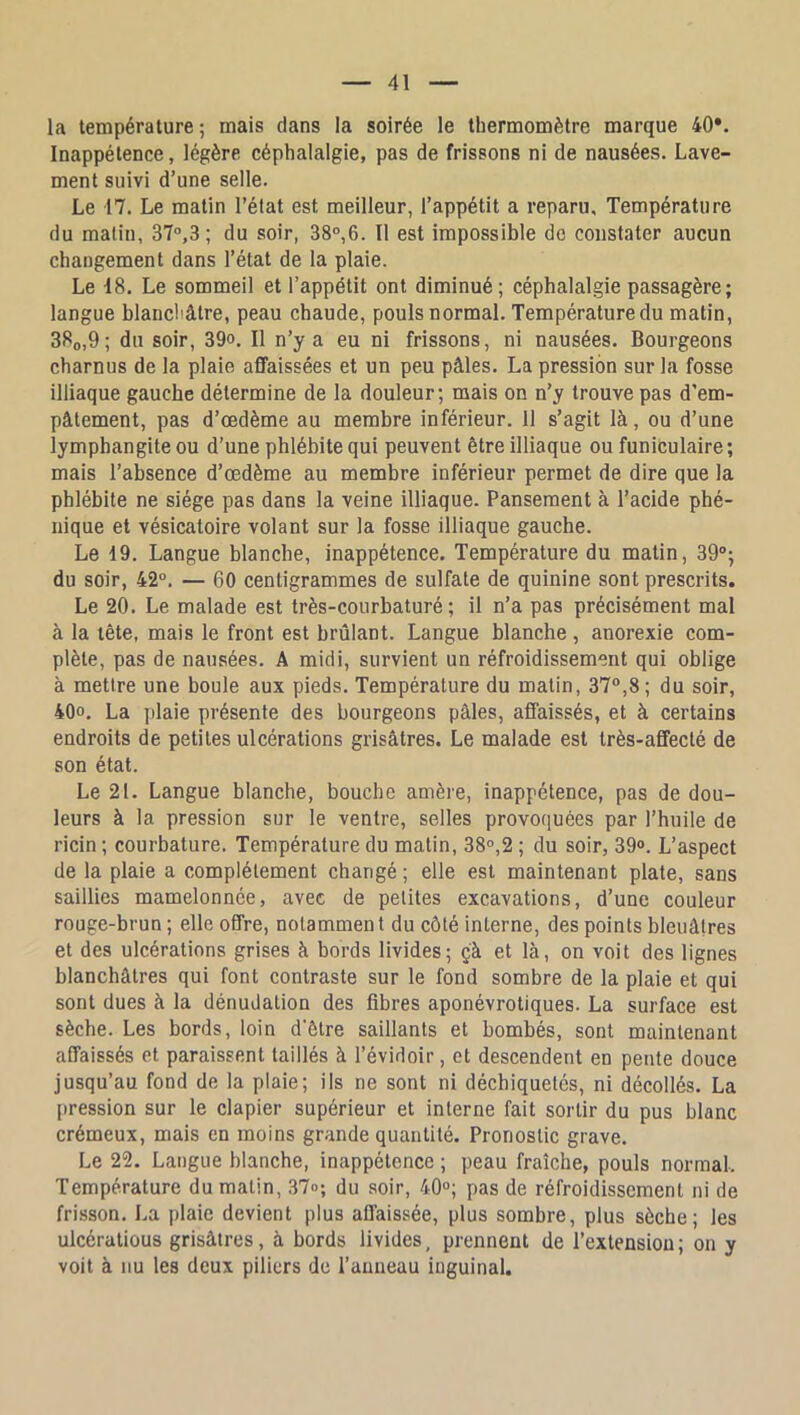 la température 5 mais dans la soirée le thermomètre marque 40*. Inappétence, légère céphalalgie, pas de frissons ni de nausées. Lave- ment suivi d’une selle. Le 17. Le matin l’état est meilleur, l’appétit a reparu. Température du malin, 37,3 ; du soir, 38,6. Il est impossible do constater aucun changement dans l’état de la plaie. Le 18. Le sommeil et l’appétit ont diminué; céphalalgie passagère; langue blanchâtre, peau chaude, pouls normal. Température du matin, 380,9; du soir, 39o. Il n’y a eu ni frissons, ni nausées. Bourgeons charnus de la plaie affaissées et un peu pâles. La pression sur la fosse illiaque gauche détermine de la douleur; mais on n’y trouve pas d’em- pâtement, pas d’œdème au membre inférieur. 11 s’agit là, ou d’une lymphangite ou d’une phlébite qui peuvent être illiaque ou funiculaire ; mais l’absence d’œdème au membre inférieur permet de dire que la phlébite ne siège pas dans la veine illiaque. Pansement à l’acide phé- nique et vésicatoire volant sur la fosse illiaque gauche. Le 19. Langue blanche, inappétence. Température du matin, 39; du soir, 42°. — 60 centigrammes de sulfate de quinine sont prescrits. Le 20. Le malade est très-courbaturé; il n’a pas précisément mal à la tête, mais le front est brûlant. Langue blanche , anorexie com- plète, pas de nausées. A midi, survient un réfroidissement qui oblige à mettre une boule aux pieds. Température du malin, 37,8; du soir, 40, La ])laie présente des bourgeons pâles, affaissés, et à certains endroits de petites ulcérations grisâtres. Le malade est très-affecté de son état. Le 21. Langue blanche, bouche amère, inappétence, pas de dou- leurs à la pression sur le ventre, selles provoquées par l’huile de ricin ; courbature. Température du matin, 38°,2 ; du soir, 39. L’aspect de la plaie a complètement changé ; elle est maintenant plate, sans saillies mamelonnée, avec de petites excavations, d’une couleur rouge-brun ; elle offre, notammen t du côté interne, des points bleuâtres et des ulcérations grises à bords livides; ç'à et là, on voit des lignes blanchâtres qui font contraste sur le fond sombre de la plaie et qui sont dues à la dénudation des fibres aponévrotiques. La surface est sèche. Les bords, loin d'être saillants et bombés, sont maintenant affaissés et paraissent taillés à l’évidoir, et descendent en pente douce jusqu’au fond de la plaie; ils ne sont ni déchiquetés, ni décollés. La pression sur le clapier supérieur et interne fait sortir du pus blanc crémeux, mais en moins grande quantité. Pronostic grave. Le 22. Langue blanche, inappétence ; peau fraîche, pouls normal. Température du malin, 37°; du .soir, 40; pas de réfroidissement ni de frisson. La plaie devient plus affaissée, plus sombre, plus sèche; les ulcéralious grisâtres, à bords livides, prennent de l’extension; on y voit à uu les deux piliers do l’anneau inguinal.