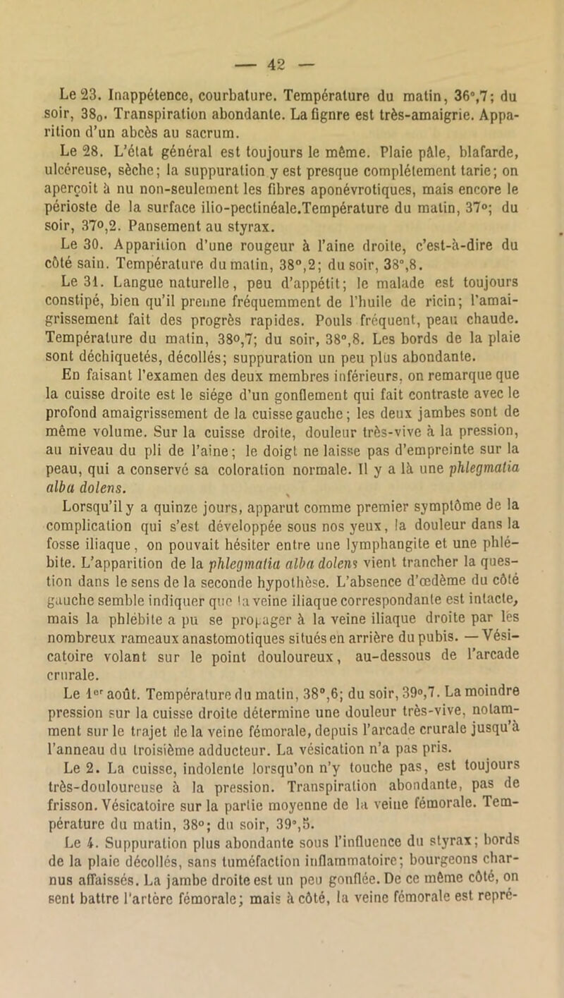 Le 23. Inappétence, courbature. Température du matin, 36“,7; du soir, 38q. Transpiration abondante. La flgnre est très-amaigrie. Appa- rition d’un abcès au sacrum. Le 28. L’état général est toujours le même. Plaie pâle, blafarde, ulcéreuse, sècbe; la suppuration y est presque complètement tarie; on aperçoit à nu non-seulement les fibres aponévrotiques, mais encore le périoste de la surface ilio-pectinéale.Température du malin, 37<>; du soir, 370,2. Pansement au styrax. Le 30. Apparition d’une rougeur à l’aine droite, c’est-à-dire du côté sain. Température du malin, 38°,2; du soir, 38°,8. Le 31. Langue naturelle, peu d’appétit; le malade est toujours constipé, bien qu’il prenne fréquemment de l’buile de ricin; l’amai- grissement fait des progrès rapides. Pouls fréquent, peau chaude. Température du malin, 38°,7; du soir, 38°,8. Les bords de la plaie sont déchiquetés, décollés; suppuration un peu plus abondante. En faisant l’examen des deux membres inférieurs, on remarque que la cuisse droite est le siège d’un gonflement qui fait contraste avec le profond amaigrissement de la cuisse gauche ; les deux jambes sont de même volume. Sur la cuisse droite, douleur très-vive à la pression, au niveau du pli de l’aine; le doigt ne laisse pas d’empreinte sur la peau, qui a conservé sa coloration normale. Il y a là une ‘phlegmatia alba dolens. Lorsqu’il y a quinze jours, apparut comme premier symptôme de la complication qui s’est développée sous nos yeux, la douleur dans la fosse iliaque, on pouvait hésiter entre une lymphangite et une phlé- bite. L’apparition de la phlegmatia alba dolens vient trancher la ques- tion dans le sens de la seconde hypothèse. L’absence d’œdème du côté gauche semble indiquer que ! a veine iliaque correspondante est intacte, mais la phlébite a pu se propager à la veine iliaque droite par lés nombreux rameaux anastomotiques situés en arrière du pubis. — Vési- catoire volant sur le point douloureux, au-dessous de l’arcade crurale. Le l®''août. Température du malin, 38®,6; du soir, 39°,7. La moindre pression sur la cuisse droite détermine une douleur très-vive, notam- ment sur le trajet île la veine fémorale, depuis l’arcade crurale jusqu’à l’anneau du troisième adducteur. La vésication n’a pas pris. Le 2. La cuisse, indolente lorsqu’on n’y touche pas, est toujours très-douloureuse à la pression. Transpiration abondante, pas de frisson. Vésicatoire sur la partie moyenne de la veine fémorale. Tem- pérature du matin, 38°; du soir, 39°,5. Le 4. Suppuration plus abondante sous l’influence du styrax; bords de la plaie décollés, sans tuméfaction inflammatoire; bourgeons char- nus affaissés. La jambe droite est un peu gonflée. De ce môme côté, on sent battre l'artère fémorale; mais à côté, la veine fémorale est repré-