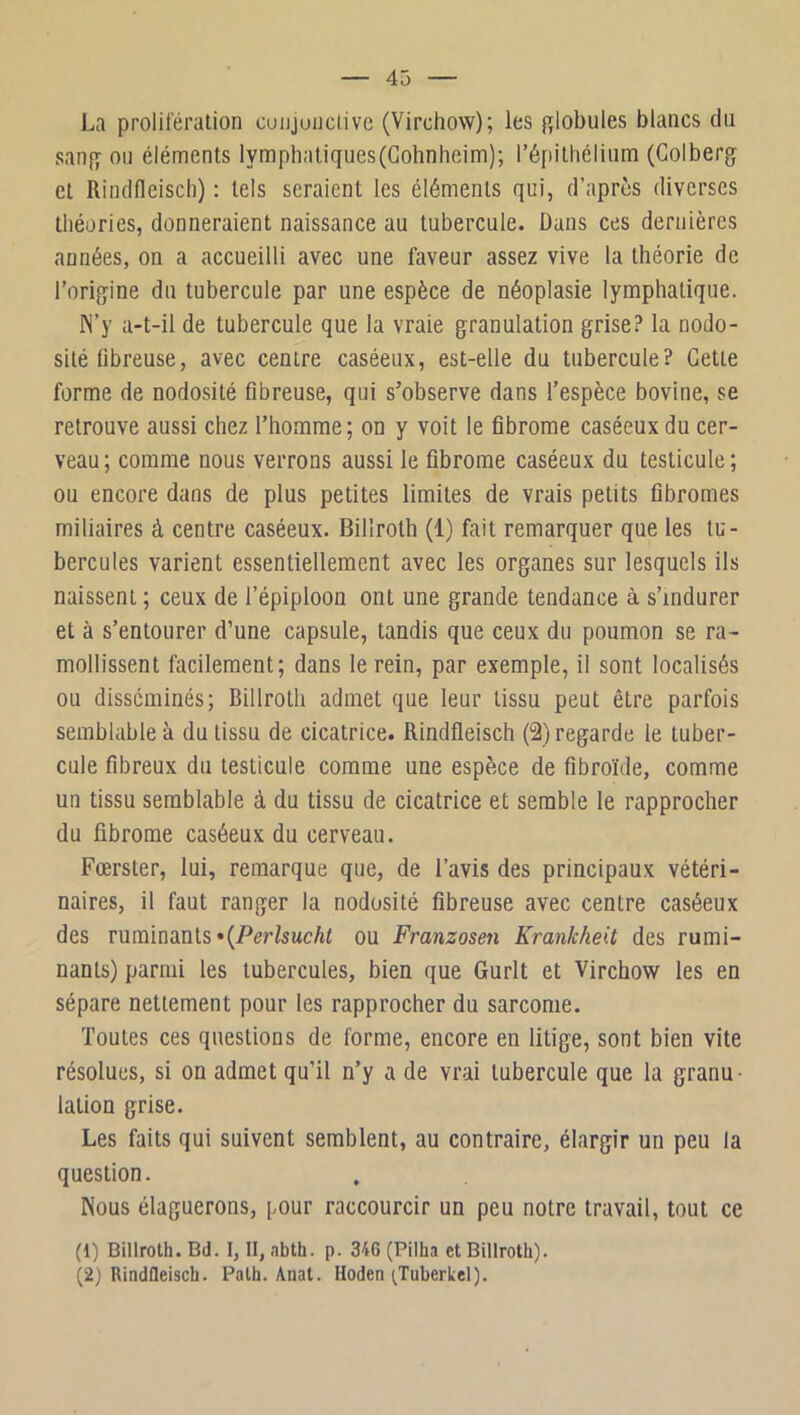 La prolifération coujuiictivc (Virchow); les globules blancs du sang ou éléments lymphatiques(Gohnheim); l’épithélium (Golberg et Rindfleisch) : tels seraient les éléments qui, d’après diverses théories, donneraient naissance au tubercule. Dans ces dernières années, on a accueilli avec une faveur assez vive la théorie de l’origine du tubercule par une espèce de néoplasie lymphatique. N’y a-t-il de tubercule que la vraie granulation grise? la nodo- sité fibreuse, avec centre caséeux, est-elle du tubercule? Gette forme de nodosité fibreuse, qui s’observe dans l’espèce bovine, se retrouve aussi chez l’homme; on y voit le fibrome caséeux du cer- veau ; comme nous verrons aussi le fibrome caséeux du testicule ; ou encore dans de plus petites limites de vrais petits fibromes miliaires à centre caséeux. Billroth (1) fait remarquer que les tu- bercules varient essentiellement avec les organes sur lesquels ils naissent ; ceux de l’épiploon ont une grande tendance à s’indurer et à s’entourer d’une capsule, tandis que ceux du poumon se ra- mollissent facilement; dans le rein, par exemple, il sont localisés ou disséminés; Billroth admet que leur tissu peut être parfois semblable à du tissu de cicatrice. Rindfleisch (2) regarde le tuber- cule fibreux du testicule comme une espèce de fibroïde, comme un tissu semblable à du tissu de cicatrice et semble le rapprocher du fibrome caséeux du cerveau. Fœrster, lui, remarque que, de l’avis des principaux vétéri- naires, il faut ranger la nodosité fibreuse avec centre caséeux des ruminants «(/^er/sucAt ou Franzosen Krankheit des rumi- nants) parmi les tubercules, bien que Gurlt et Virchow les en sépare nettement pour les rapprocher du sarcome. Toutes ces questions de forme, encore en litige, sont bien vite résolues, si on admet qu’il n’y a de vrai tubercule que la granu ■ lation grise. Les faits qui suivent semblent, au contraire, élargir un peu la question. Nous élaguerons, pour raccourcir un peu notre travail, tout ce (1) Billroth. Bd. I, II, abth. p. 346 (Pilha et Billroth). (2) RindQeisch. Path. Anat. Hoden ^Tuberkel).