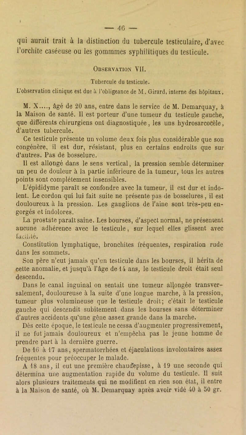 qui aurait trait à la distinction du tubercule testiculaire, d’avec l’orchite caséeuse ou les gommmes syphilitiques du testicule. Observation VU. Tubercule du testicule. L’observation clinique est due à l’obligeance de M, Girard, interne des hôpitaux. M. X...., âgé de 20 ans, entre dans le service de M. Demarquay, à la Maison de santé. Il est porteur d’une tumeur du testicule gauche, que différents chirurgiens ont diagnostiquée, les uns hydrosarcocèle, d’autres tubercule. Ce testicule présente un volume deux fois plus considérable que sou congénère, il est dur, résistant, plus en certains endroits que sur d’autres. Pas de bosselure. Il est allongé dans le sens vertical, la pression semble déterminer un peu de douleur à la partie inférieure de la tumeur, tous les autres points sont complètement insensibles. L’épididyme paraît se confondre avec la tumeur, il est dur et indo- lent. Le cordon qui lui fait suite ne présente pas de bosselures, il est douloureux à la pression. Les ganglions de l’aine sont très-peu en- gorgés et indolores. La prostate paraît saine. Les bourses, d’aspect normal, ne présentent aucune adhérence avec le testicule, sur lequel elles glissent avec facil.té. Constitution lymphatique, bronchites fréquentes, respiration rude dans les sommets. Son père n’eut jamais qu’un testicule dans les bourses, il hérita de cette anomalie, et jusqu’à l’âge de 14 ans, le testicule droit était seul descendu. Dans le canal inguinal on sentait une tumeur allongée transver- salement, douloureuse à la suite d’une longue marche, à la pression, tumeur plus volumineuse que le testicule droit; c’était le testicule gauche qui descendit subitement dans les bourses sans déterminer d’autres accidents qu’une gène assez grande dans la marche. Dès cette époque, le testicule ne cessa d’augmenter progressivement, il ne fut jamais douloureux et n’empftcha pas le jeune homme de prendre part à la dernière guerre. De 10 à 17 ans, spermatorrhées et éjaculations involontaires assez fréquentes pour préoccuper le malade. A 18 ans, il eut une première chauirepisse, à 19 une seconde qui détermina une augmentation rapide du volume du testicule. Il suit alors plusieurs traitements qui ne modifient en rien son état, il entre à la Maison de santé, où M. Demarquay après avoir vidé 40 à 30 gr.