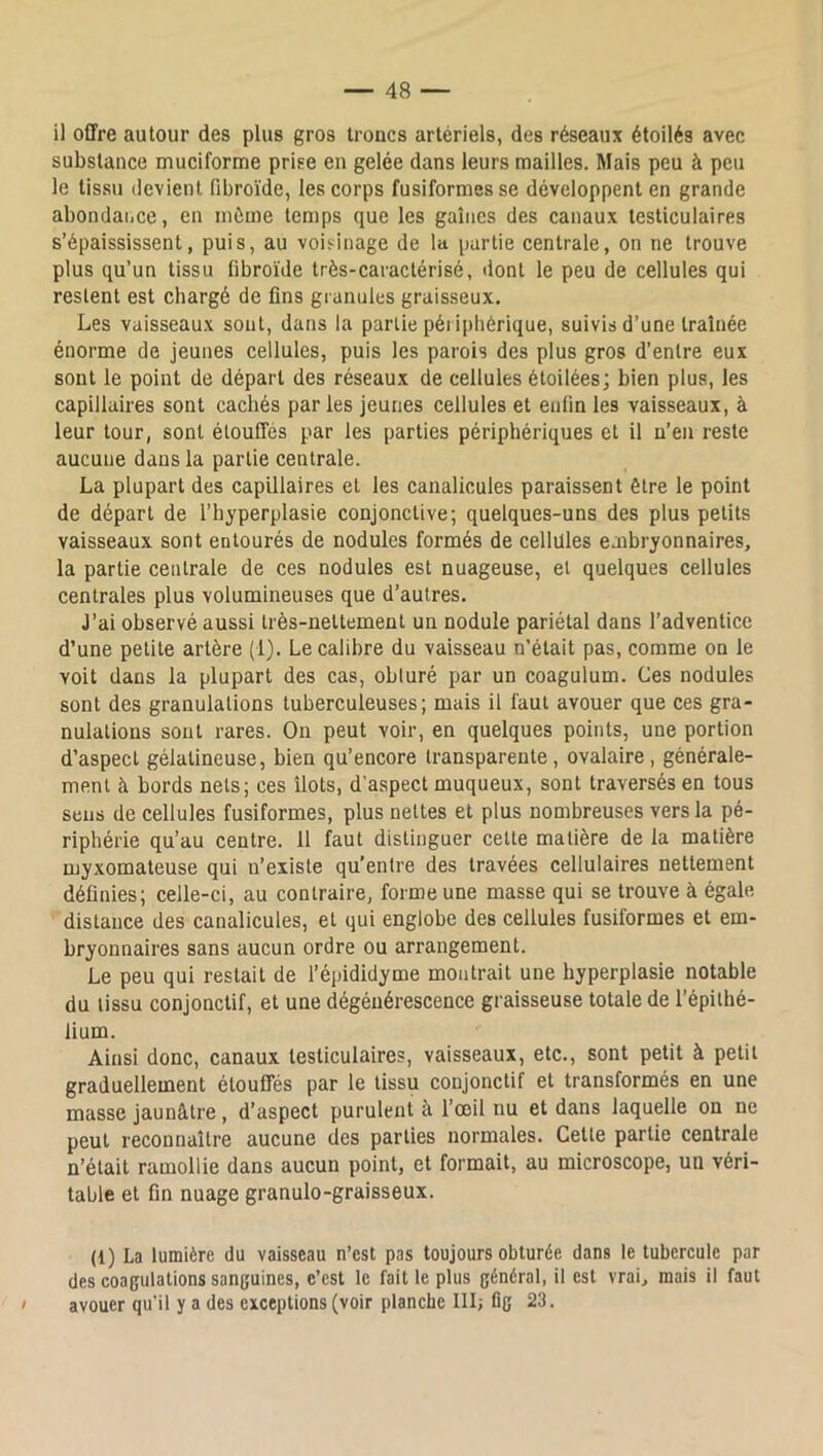 il offre autour des plus gros troues artériels, des réseaux étoilés avec substance muciforme prise en gelée dans leurs mailles. Mais peu à peu le lis.su devient fibroïde, les corps fusiformes se développent en grande abondaiice, en même temps que les gaines des canaux testiculaires s’épaississent, puis, au voisinage de la partie centrale, on ne trouve plus qu’un tissu fibroïde très-caractérisé, dont le peu de cellules qui restent est chargé de fins granules graisseux. Les vaisseaux sont, dans la partie péi i[ihérique, suivis d’une traînée énorme de jeunes cellules, puis les parois des plus gros d’entre eux sont le point de départ des réseaux de cellules étoilées; bien plus, les capillaires sont cachés parles jeunes cellules et enfin les vaisseaux, à leur tour, sont étouffés par tes parties périphériques et il n’en reste aucune dans la partie centrale. La plupart des capillaires et les canalicules paraissent être le point de départ de l’hyperplasie conjonctive; quelques-uns des plus petits vaisseaux sont entourés de nodules formés de cellules embryonnaires, la partie centrale de ces nodules est nuageuse, et quelques cellules centrales plus volumineuses que d’autres. J’ai observé aussi très-nettement un nodule pariétal dans l’adventice d’une petite artère (1). Le calibre du vaisseau n’était pas, comme on le voit dans la plupart des cas, obturé par un coagulum. Ces nodules sont des granulations tuberculeuses; mais il faut avouer que ces gra- nulations sont rares. On peut voir, en quelques points, une portion d’aspect gélatineuse, bien qu’encore transparente, ovalaire, générale- ment à bords nets; ces îlots, d’aspect muqueux, sont traversés en tous sens de cellules fusiformes, plus nettes et plus nombreuses vers la pé- riphérie qu’au centre. 11 faut distinguer celle matière de la matière myxomateuse qui u’eiiste qu’entre des travées cellulaires nettement définies; celle-ci, au contraire, forme une masse qui se trouve à égale distance des canalicules, et qui englobe des cellules fusiformes et em- bryonnaires sans aucun ordre ou arrangement. Le peu qui restait de l’épididyme montrait une hyperplasie notable du tissu conjonctif, et une dégénérescence graisseuse totale de l’épithé- lium. Ainsi donc, canaux testiculaires, vaisseaux, etc., sont petit à petit graduellement étouffés par le tissu conjonctif et transformés en une masse jaunâtre, d’aspect purulent à l’œil nu et dans laquelle on ne peut reconnaître aucune des parties normales. Cette partie centrale n’était ramollie dans aucun point, et formait, au microscope, un véri- table et fin nuage granulo-graisseux. (1) La lumière du vaisseau n’est pas toujours obturée dans le tubercule par des coagulations sanguines, c’est le fait le plus général, il est vrai, mais il faut > avouer qu'il y a des exceptions (voir planche III; üg 23.