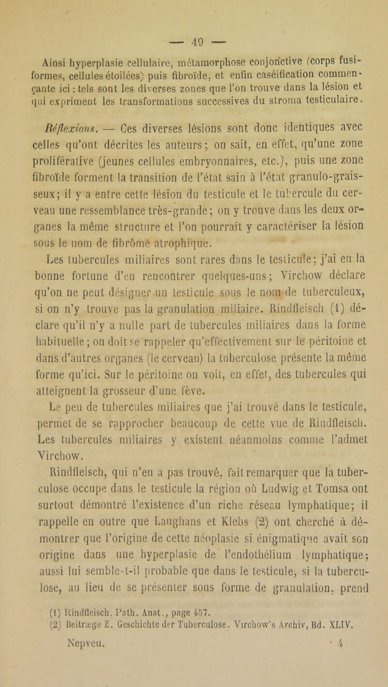 Ainsi hyperplasie cellulaire, métamorphose conjonctive (corps fusi- formes, cellules étoilées) puis fibroïde, et enfin caséification commen- çante ici: tels sont les diverses zones que l’on trouve dans la lésion et qui expriment les transformations successives du stroma testiculaire. Réflcxiom. — Ces diverses lésions sont donc identiques avec celles qu’ont décrites les auteurs; on sait, en effet, qu’une zone proliférative (jeunes cellules embryonnaires, etc.), puis une zone fibroïde forment la transition de l’état sain à l’état granulo-grais- seux; il y a entre cette lésion du testicule et le tubercule du cer- veau une ressemblance très-grande; on y trouve dans les deux or- ganes la même structure et l’on pourrait y caractériser la lésion sous le nom de fibrômô atrophique. Les tubercules miliaires sont rares dans le testicule; j’ai eu la bonne fortune d’en rencontrer quelques-uns; Virchow déclare qu’on ne peut désigner .un testicule sous le nom de tuberculeux, si on n’y trouve pas la granulation miliaire. Rindfleiscli (1) dé- clare qu’il n’y a nulle part de tubercules miliaires dans la forme habituelle ; on doit se rappeler qu’effectivement sur le' péritoine et dans d’autres organes (le cerveau) la tuberculose présente la même forme qu’ici. Sur le péritoine on voit, en effet, des tubercules qui atteignent la grosseur d’une fève. Le. peu de tubercules miliaires que j’ai trouvé dans le testicule, permet de se rapprocher beaucoup de cette vue de Riiidfleiscli. Les tubercules miliaires y existent néanmoins comme l’admet Virchow. Rindfleisch, qui n’en a pas trouvé, fait remarquer que la tuber- culose occupe dans le testicule la région où Ludwig et Torasa ont surtout démontré l’existence d’un riche réseau lymphatique; il rappelle en outre que Lauglians et Rlebs (2) ont cherché à dé- montrer que l’origine de cette néoplasie si énigmatique avait son origine dans une hyperplasie de l’endothélium lymphatique; aussi lui semble-t-il probable que dans le testicule, si la tubercu- lose, au lieu de se [)résenter sous forme de granulation, prend (!) Rindlleisch. Palb. Anat., pa|;e 457. (2) Beitræije Z. Geschiclilc der Tuberculose. Vircbow’s Arebiv, Bd. XLIV. Nepvcu. • .i