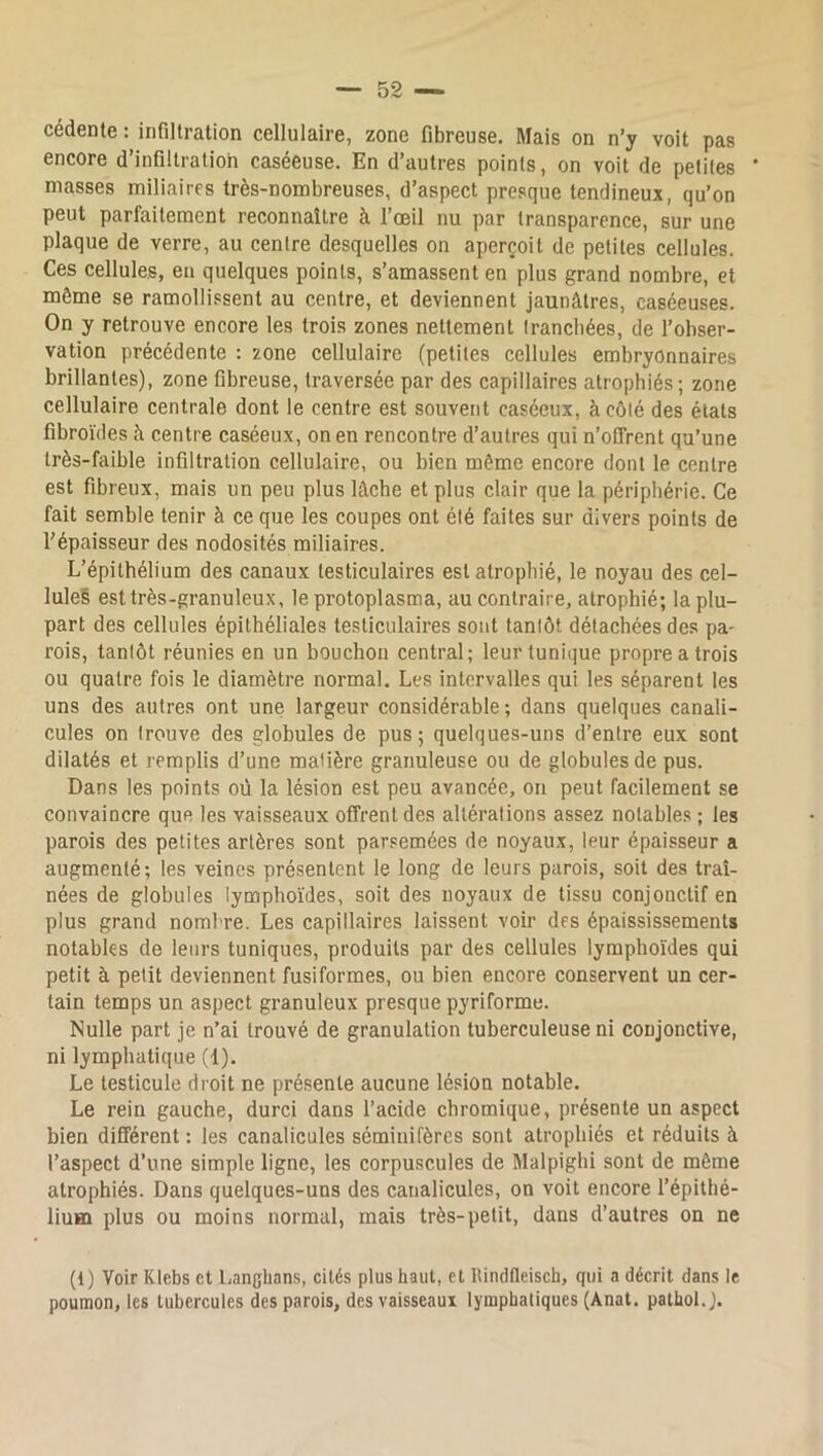 cédente : infiltration cellulaire, zone fibreuse. Mais on n’y voit pas encore d’infiltration caséeuse. En d’autres points, on voit de petites niasses miliaires très-nombreuses, d’aspect presque tendineux, qu’on peut parfaitement reconnaître à l’œil nu par transparence, sur une plaque de verre, au centre desquelles on aperçoit de petites cellules. Ces cellules, eu quelques points, s’amassent en plus grand nombre, et môme se ramollissent au centre, et deviennent jaunâtres, caséeuses. On y retrouve encore les trois zones nettement Irancbées, de l’obser- vation précédente ; zone cellulaire (petites cellules embryonnaires brillantes), zone fibreuse, traversée par des capillaires atrophiés; zone cellulaire centrale dont le centre est souvent caséeux, à côté des états fibroïdes à centre caséeux, on en rencontre d’autres qui n’offrent qu’une très-faible infiltration cellulaire, ou bien même encore dont le centre est fibreux, mais un peu plus lâche et plus clair que la périphérie. Ce fait semble tenir à ce que les coupes ont été faites sur divers points de l’épaisseur des nodosités miliaires. L’épithélium des canaux testiculaires est atrophié, le noyau des cel- lule§ est très-granuleux, le protoplasma, au contraire, atrophié; la plu- part des cellules épithéliales testiculaires sont tantôt détachées des pa- rois, tantôt réunies en un bouchon central; leur tunique propre a trois ou quatre fois le diamètre normal. Les intervalles qui les séparent les uns des autres ont une largeur considérable ; dans quelques canali- cules on trouve des globules de pus; quelques-uns d’entre eux sont dilatés et remplis d’une matière granuleuse ou de globules de pus. Dans les points où la lésion est peu avancée, on peut facilement se convaincre que les vaisseaux offrent des altérations assez notables ; les parois des petites artères sont parsemées de noyaux, leur épaisseur a augmenté; les veines présentent le long de leurs parois, soit des traî- nées de globules lymphoïdes, soit des noyaux de tissu conjonctif en plus grand nombre. Les capillaires laissent voir des épaississements notables de leurs tuniques, produits par des cellules lymphoïdes qui petit à petit deviennent fusiformes, ou bien encore conservent un cer- tain temps un aspect granuleux presque pyriforme. Nulle part je n’ai trouvé de granulation tuberculeuse ni conjonctive, ni lymphatique (1). Le testicule droit ne présente aucune lésion notable. Le rein gauche, durci dans l’acide chromique, présente un aspect bien différent : les canalicules sémiiiifèrcs sont atrophiés et réduits à l’aspect d’une simple ligne, les corpuscules de Malpighi sont de même atrophiés. Dans quelques-uns des canalicules, on voit encore l’épithé- lium plus ou moins normal, mais très-petit, dans d’autres on ne (1) Voir Klebs et l.anghans, cités plus haut, et lîindfleisch, qui a décrit dans le poumon, les tubercules des parois, des vaisseaux lymphatiques (Anat. pathol.).