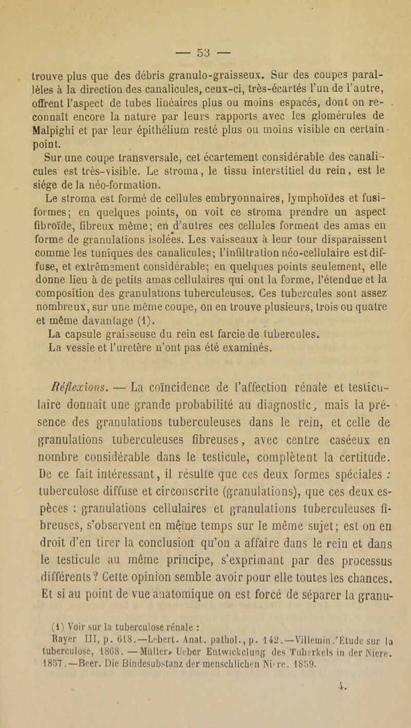 trouve plus que des débris grauulo-graisseux. Sur des coupes paral- lèles à la direction des canalicules, ceux-ci, très-écartés l’un de l’autre, offrent l’aspect de tubes linéaires plus ou moins espacés, dont on re- connaît encore la nature par leurs rapports avec les glomérules de Malpighi et par leur épithélium resté plus ou moins visible en certain • point. Sur une coupe transversale, cet écartement considérable des canali- cules est très-visible. Le stroma, le tissu interstitiel du rein, est le siège de la néo-formation. Le stroma est formé de cellules embryonnaires, lymphoïdes et fusi- formes; en quelques points, on voit ce stroma prendre un aspect fibroïde, fibreux même; en d’autres ces cellules forment des amas en forme de granulations isolées. Les vaisseaux à leur tour disparaissent comme les tuniques des canalicules; l’inflltralion néo-cellulaire est dif- fuse, et extrêmement considérable; en quelques points seulement, elle donne lieu à de petits amas cellulaires qui ont la forme, l’étendue et la composition des granulations tuberculeuses. Ces tubercules sont assez nombreux, sur une même coupe, on en trouve plusieurs, trois ou quatre et même davantage (1). La capsule graisseuse du rein est farcie de tubercules. La vessie et l’uretère n’ont pas été examinés. Réflexions. — La coïncidence de l’affection rénale et testicu- laire donnait une g'rande probabilité au diagnostic^ mais la pré- sence des granulations tuberculeuses dans le rein, et celle de granulations tuberculeuses fibreuses, avec centre caséeux en nombre considérable dans le testicule, complètent la certitude. De ce fait intéressant, il résulte que ces deux formes spéciales ; tuberculose diffuse et circonscrite (granulations), que ces deux es- pèces ; granulations cellulaires et granulations tuberculeuses fi- breuses, s’observent en même temps sur le même sujet; est on en droit d’en tirer la conclusion qu’on a affaire dans le rein et dans le testicule au même principe, s’exprimant par des processus différents? Cette opinion semble avoir pour elle toutes les chances. Et si au point de vue anatomique on est forcé de séparer la granu- (1) Voir sur la tuberculose rénale : Rayer III, p. G18.—L-bert. Anat. pathol.,p. 142.—Villemiii.'Élude sur la tuberculose, 18G8. —Millier» Ueber Eiit\vickclun(j des Tuberkels iii derINicre. 1857.—Beer. Die Bindcsub.‘>tanz dcr mcnscbliclien Ni' re. 1859.