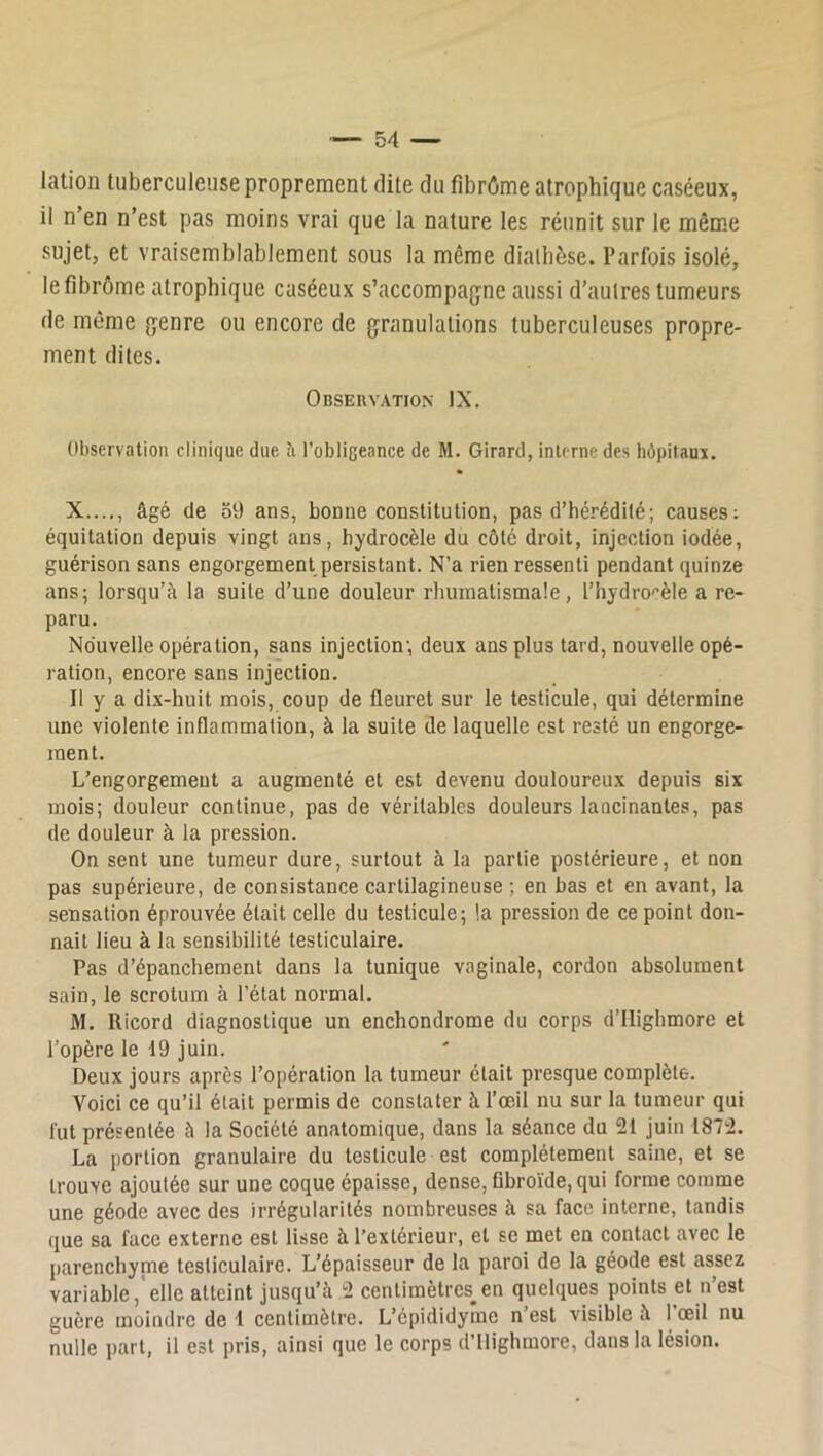 lation tuberculeuse proprement dite du fibrôme atrophique caséeux, il n’en n’est pas moins vrai que la nature les réunit sur le même sujet, et vraisemblablement sous la même dialhèse. Parfois isolé, le fibrome atrophique caséeux s’accompagne aussi d’autres tumeurs de même genre ou encore de granulations tuberculeuses propre- ment dites. Observation IX. Observation clinique due îi l’obligeance de M. Girard, interne des hôpitaux. X...,, âgé de 59 ans, bonne constitution, pas d’hérédité; causes; équitation depuis vingt ans, hydrocèle du côté droit, injection iodée, guérison sans engorgement persistant. N’a rien ressenti pendant quinze ans; lorsqu’à la suite d’une douleur rhumatismale, l’hydro'‘èle a re- paru. Nouvelle opération, sans injection; deux ans plus tard, nouvelle opé- ration, encore sans injection. Il y a di.x-huit mois, coup de fleuret sur le testicule, qui détermine une violente inflammation, à la suite de laquelle est resté un engorge- ment. L’engorgement a augmenté et est devenu douloureux depuis six mois; douleur continue, pas de véritables douleurs lancinantes, pas de douleur à la pression. On sent une tumeur dure, surtout à la partie postérieure, et non pas supérieure, de consistance cartilagineuse ; en bas et en avant, la sensation éprouvée était celle du testicule; la pression de ce point don- nait lieu à la sensibilité testiculaire. Pas d’épanchement dans la tunique vaginale, cordon absolument sain, le scrotum à l’état normal. M. Ricord diagnostique un enchondrome du corps d’IIighmore et l’opère le 19 juin. Deux jours après l’opération la tumeur était presque complète. Voici ce qu’il était permis de constater à l’œil nu sur la tumeur qui fut présentée à la Société anatomique, dans la séance du 21 juin 1872. La portion granulaire du testicule est complètement saine, et se trouve ajoutée sur une coque épaisse, dense, fibroïde, qui forme comme une géode avec des irrégularités nombreuses à sa face interne, tandis que sa face externe est lisse à l’extérieur, et se met en contact avec le parenchyme testiculaire. L’épaisseur de la paroi de la géode est assez variable,'elle atteint jusqu’à 2 centimètres^en quelques points et n’est guère moindre de 1 centimètre. L’épididyme n est visible à 1 œil nu nulle part, il est pris, ainsi que le corps d’ilighmore, dans la lésion.