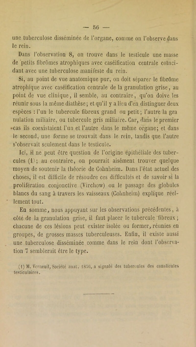 une tuberculose disséminée de l’organe, comme on l’observe dans le rein. Dans l’observation 8, on trouve dans le testicule une masse de petits fibromes atrophiques avec caséification centrale coïnci- dant avec une tuberculose manifeste du rein. Si, au point de vue anatomique pur, on doit séparer le fibrômc atrophique avec caséification centrale de la granulation grise, au point de vue clinique, il semble, au contraire, qu’on doive les réunir sous la même diathèse; et qu’il y a lieu d’en distinguer deux espèces : l’un le tubercule fibreux grand ou petit; l’autre la gra nulation miliaire, ou tubercule gris miliaire. Car, dans le premier •cas ils coexistaient l’un et l’autre dans le même organe; et dans le second, une forme se trouvait dans le rein, tandis que l’autre s’observait seulement dans le testicule. Ici, il ne peut être question de l’origine épithéliale des tuber- cules au contraire, on pourrait aisément trouver quelque moyen de soutenir la théorie de Gohnheim. Dans l’état actuel des choses, il est difficile de résoudre ces difficultés et de savoir si la prolifération conjonctive (Virchow) ou le passage des globules blancs du sang à travers les vaisseaux (Gohnheim) explique réel- lement tout. En somme, nous appuyant sur les observations précédentes, à coté de la granulation grise, il faut placer le tubercule fibreux ; chacune de ces .lésions peut exister isolée ou former, réunies en groupes, de grosses masses tuberculeuses. Enfin, il existe aussi une tuberculose disséminée comme dans le rein dont l’observa- tion 7 semblerait être le type. (1) M. Vcmeuil, Société naat. IS.'iO, a signalé des tuberc ules des caualicules testiculaires.