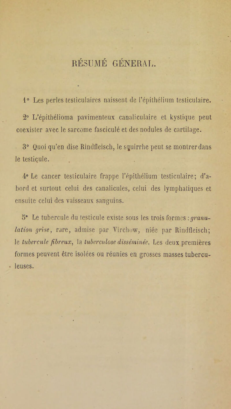 RÉSUMÉ GÉNÉRÂT.. 1“ Les perles testiculaires naissent de l’épithéliiim testiculaire. 2® L’épithélioma pavimenteux canaliculaire et kystique peut coexister avec le sarcome fasciculé et des nodules de cartilage. 3“ Quoi qu’en dise Rindfleisch, le squirrhe peut se montrer dans le testicule. 4* Le cancer testiculaire frappe l’épithélium testiculaire; d’a- bord et surtout celui des canalicules, celui des lymphatiques et ensuite celui des vaisseaux sanguins. 5* Le tubercule du testicule existe sous les trois formes : granu- lation grhe, rare, admise par Virchow, niée par Rindfleisch; le tubercule fibreux^ la tuberculose disséminée. Les deux premières formes peuvent être isolées ou réunies en grosses masses tubercu- • leuses.