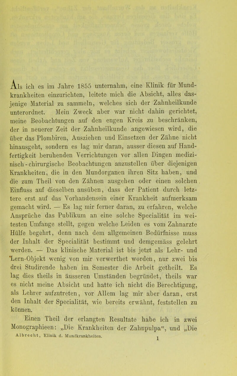 Als ich es im Jahre 1855 unternahm, eine Klinik für Mund- kranklieiten einzurichten, leitete mich die Absicht, alles das- jenige Material zu sammeln, welches sich der Zahnheilkunde unterordnet. Mein Zweck aber war nicht dahin gerichtet, meine Beobachtungen auf den engen Kreis zu beschränken, der in neuerer Zeit der Zahnheilkunde angewiesen wird, die über das Plombiren, Ausziehen und Einsetzen der Zähne nicht hinausgeht, sondern es lag mir daran, ausser diesen auf Hand- fertigkeit beruhenden Verrichtungen vor allen Dingen medizi- nisch-chirurgische Beobachtungen anzustellen über diejenigen Krankheiten, die in den Mundorganen ihren Sitz haben, und die zum Theil von den Zähnen ausgehen oder einen solchen Einfluss auf dieselben ausüben, dass der Patient durch letz- tere erst auf das Vorhandensein einer Krankheit aufmerksam gemacht wird. — Es lag mir ferner daran, zu erfahren, welche Ansprüche das Publikum an eine solche Specialität im wei- testen Umfange stellt, gegen welche Leiden es vom Zahnarzte Hülfe begehrt, denn nach dem allgemeinen Bedürfnisse muss der Inhalt der Specialität bestimmt und demgemäss gelehrt werden. — Das klinische Material ist bis jetzt als Lehr- und ’Lern-Objekt wenig von mir verwerthet worden, nur zwei bis drei Studirende haben im Semester die Arbeit getheilt. Es lag dies theils in äusseren Umständen begründet, theils war es nicht meine Absicht und hatte ich nicht die Berechtigung, als Lehrer aufzutreten, vor Allem lag mir aber daran, erst den Inhalt der Specialität, wie bereits erwähnt, feststellen zu können. Einen Theil der erlangten Resultate habe ich in zwei Monographieen: „Die Krankheiten der Zahnpulpa, und „Die Albrccht, Klinik d. Mundkranklieiten.