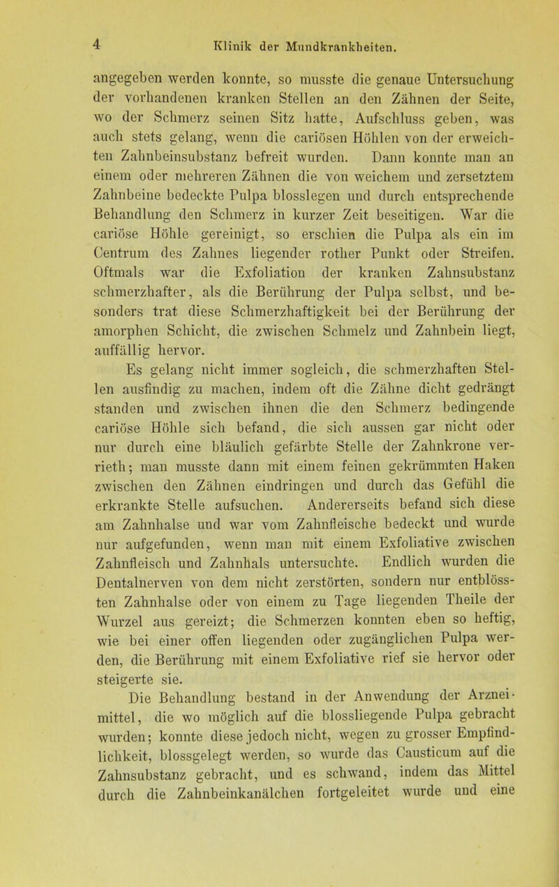 angegeben werden konnte, so musste die genaue Untersuchung der vorhandenen kranken Stellen an den Zähnen der Seite, wo der Schmerz seinen Sitz hatte, Aufschluss geben, was auch stets gelang, wenn die cariösen Höhlen von der erweich- ten Zahnbeinsubstanz befreit wurden. Dann konnte man an einem oder mehreren Zähnen die von weichem und zersetztem Zahnbeine bedeckte Pulpa blosslegen und durch entsprechende Behandlung den Schmerz in kurzer Zeit beseitigen. War die cariöse Höhle gereinigt, so erschien die Pulpa als ein im Centrum des Zahnes liegender rother Punkt oder Streifen. Oftmals war die Exfoliation der kranken Zahnsubstanz schmerzhafter, als die Berührung der Pulpa selbst, und be- sonders trat diese Schmerzhaftigkeit bei der Berührung der amorphen Schicht, die zwischen Schmelz und Zahnbein liegt, auffällig hervor. Es gelang nicht immer sogleich, die schmerzhaften Stel- len ausfindig zu machen, indem oft die Zähne dicht gedrängt standen und zwischen ihnen die den Schmerz bedingende cariöse Höhle sich befand, die sich aussen gar nicht oder nur durch eine bläulich gefärbte Stelle der Zahnkrone ver- rieth; man musste dann mit einem feinen gekrümmten Haken zwischen den Zähnen eindringen und durch das Gefühl die erkrankte Stelle aufsuchen. Andererseits befand sich diese am Zahnhalse und war vom Zahnfleische bedeckt und wurde nur aufgefunden, wenn man mit einem Exfoliative zwischen Zahnfleisch und Zahnhals untersuchte. Endlich wurden die Dentalnerven von dem nicht zerstörten, sondern nur entblöss- ten Zahnhalse oder von einem zu Tage liegenden Theile der Wurzel aus gereizt; die Schmerzen konnten eben so heftig, wie bei einer offen liegenden oder zugänglichen Pulpa wer- den, die Berührung mit einem Exfoliative rief sie hervor oder steigerte sie. Die Behandlung bestand in der Anwendung der Arznei- mittel, die wo möglich auf die blossliegende Pulpa gebracht wurden; konnte diese jedoch nicht, wegen zu grosser Empfind- lichkeit, blossgelegt werden, so wurde das Causticum auf die Zahnsubstanz gebracht, und es schwand, indem das Mittel durch die Zahnbeinkanälchen fortgeleitet wurde und eine