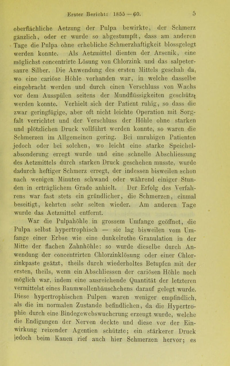 oberflächliche Aetzung der Pulpa bewirkte, der Schmerz gänzlich, oder er wurde so abgestumpft, dass am anderen Tage die Pulpa ohne erhebliche Schmerzhaftigkeit blossgelegt werden konnte. Als Aetzmittel dienten der Arsenik, eine möglichst concentrirte Lösung von Chlorzink und das salpeter- saure Silber. Die Anwendung des ersten Mittels geschah da, wo eine cariöse Höhle vorhanden war, in welche dasselbe eingebracht werden und durch einen Verschluss von Wachs vor dem Ausspülen seitens der Mundflüssigkeiten geschützt werden konnte. Verhielt sich der Patient ruhig, so dass die zwar geringfügige, aber oft nicht leichte Operation mit Sorg- falt verrichtet und der Verschluss der Höhle ohne starken und plötzlichen Druck vollführt werden konnte, so waren die Schmerzen im Allgemeinen gering. Bei unruhigen Patienten jedoch oder bei solchen, wo leicht eine starke Speichel- absonderung erregt wurde und eine schnelle Abschliessung des Aetzmittels durch starken Druck geschehen musste, wurde dadurch heftiger Schmerz erregt, der indessen bisweilen schon nach wenigen Minuten schwand oder während einiger Stun- den in erträglichem Grade anhielt. Der Erfolg des Verfah- rens war fast stets ein gründlicher, die Schmerzen, einmal beseitigt, kehrten sehr selten wieder. Am anderen Tage wurde das Aetzmittel entfernt. War die Pulpahöhle in grossem Umfange geöffnet, die Pulpa selbst hypertrophisch — sie lag bisweilen vom Um- fange einer Erbse wie eine dunkelrothe Granulation in der Mitte der flachen Zahnhöhle: so wurde dieselbe durch An- wendung der concentrirten Chlorzinklösung oder einer Chlor- zinkpaste geätzt, theils durch wiederholtes Betupfen mit der ersten, theils, wenn ein Abschliessen der cariösen Höhle noch möglich war, indem eine ausreichende Quantität der letzteren vermittelst eines Baumwollenbäuschchens darauf gelegt wurde. Diese hypertrophischen Pulpen waren weniger empfindlich, als die im normalen Zustande befindlichen, da die Hypertro- phie durch eine Bindegewebswuchcrung erzeugt wurde, welche die Endigungen der Nerven deckte und diese vor der Ein- wirkung reizender Agentien schützte; ein stärkerer Druck jedoch beim Kauen rief auch hier Schmerzen hervor; es