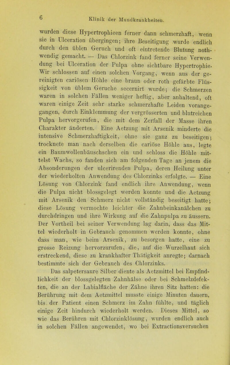wurden diese Hypertrophieen ferner dann schmerzhaft, wenn sie in Ulceration übergingen; ihre Beseitigung wurde endlich durch den üblen Geruch und oft eintretende Blutung noth- wendig gemacht. — Das Chlorzink fand ferner seine Verwen- dung bei Ulceration der Pulpa ohne sichtbare Hypertrophie- Wir schlossen auf einen solchen Vorgang, wenn aus der ge- reinigten cariösen Höhle eine braun oder roth gefärbte Flüs- sigkeit von üblem Gerüche secernirt wurde; die Schmerzen waren in solchen Fällen weniger heftig, aber anhaltend, oft waren einige Zeit sehr starke schmerzhafte Leiden vorange- gangen, durch Einklemmung der vergrösserten und blutreichen Pulpa hervorgerufen, die mit dem Zerfall der Masse ihren Charakter änderten. Eine Aetzung mit Arsenik minderte die intensive Schmerzhaftigkeit, ohne sie ganz zu beseitigen; trocknete man nach derselben die cariöse Höhle aus, legte ein Baumwollenbäuschschen ein und schloss die Höhle mit- telst Wachs, so fanden sich am folgenden Tage an jenem die Absonderungen der ulcerirenden Pulpa, deren Heilung unter der wiederholten Anwendung des Chlorzinks erfolgte. — Eine Lösung von Chlorzink fand endlich ihre Anwendung, wenn die Pulpa nicht blossgelegt werden konnte und die Aetzung mit Arsenik den Schmerz nicht vollständig beseitigt hatte; diese Lösung vermochte leichter die Zahnbeinkanälchen zu durchdringen und ihre Wirkung auf die Zahnpulpa zu äussern. Der Vortheil bei seiner Verwendung lag darin, dass das Mit- tel wiederholt in Gebrauch genommen werden konnte, ohne dass man, wie beim Arsenik, zu besorgen hatte, eine zu grosse Reizung hervorzurufen, die, auf die Wurzelhaut sich erstreckend, diese zu krankhafter Thätigkeit anregte; darnach bestimmte sich der Gebrauch des Chlorzinks. Das salpetersaure Silber diente als Aetzmittel bei Empfind- lichkeit der blossgelegten Zahnhälse oder bei Schmelzdefek- ten, die an der Labäalfläche der Zähne ihren Sitz hatten: die Berührung mit dem Aetzmittel musste einige Minuten dauern, bis der Patient einen Schmerz im Zahn fühlte, und täglich einige Zeit hindurch wiederholt werden. Dieses Mittel, so wie das Berühren mit Chlorzinklösung, wurden endlich auch in solchen Fällen angewendet, wo bei Extractionsversuchen