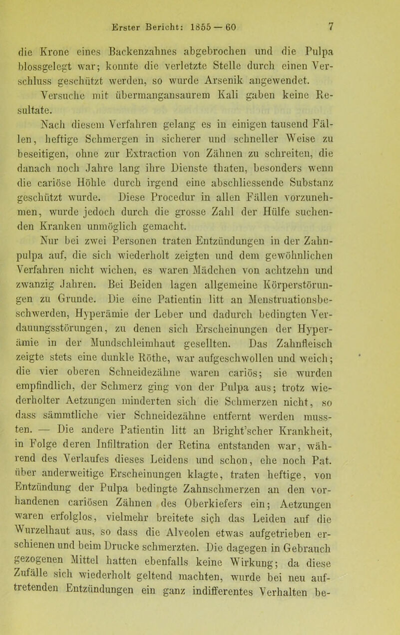 die Krone eines Backenzahnes abgebrochen und die Pulpa blossgelegt war; konnte die verletzte Stelle durch einen Ver- schluss geschützt werden, so wurde Arsenik angewendet. Versuche mit übermangansaurem Kali gaben keine Re- sultate. Nach diesem Verfahren gelang es iu einigen tausend Fäl- len, heftige Schmergen in sicherer und schneller Weise zu beseitigen, ohne zur Extraction von Zähnen zu schreiten, die danach noch Jahre lang ihre Dienste thaten, besonders wenn die cariöse Höhle durch irgend eine abschliessende Substanz geschützt wurde. Diese Procedur in allen Fällen vorzuneh- men, wurde jedoch durch die grosse Zahl der Hülfe suchen- den Kranken unmöglich gemacht. Nur bei zwei Personen traten Entzündungen in der Zahn- pulpa auf, die sich wiederholt zeigten und dem gewöhnlichen Verfahren nicht wichen, es waren Mädchen von achtzehn und zwanzig Jahren. Bei Beiden lagen allgemeine Körperstörun- gen zu Grunde. Die eine Patientin litt an Menstruationsbe- schwerden, Hyperämie der Leber und dadurch bedingten Ver- dauungsstörungen , zu denen sich Erscheinungen der Hyper- ämie in der Mundschleimhaut gesellten. Das Zahnfleisch zeigte stets eine dunkle Ilöthe, war aufgeschwollen und weich; die vier oberen Schneidezähne waren cariös; sie wurden empfindlich, der Schmerz ging von der Pulpa aus; trotz wie- derholter Aetzungen minderten sich die Schmerzen nicht, so dass sämmtliche vier Schneidezähne entfernt werden muss- ten. — Die andere Patientin litt an Bright’scher Krankheit, in Folge deren Infiltration der Retina entstanden war, wäh- rend des Verlaufes dieses Leidens und schon, ehe noch Pat. über anderweitige Erscheinungen klagte, traten heftige, von Entzündung der Pulpa bedingte Zahnschmerzen an den vor- handenen cariösen Zähnen des Oberkiefers ein; Aetzungen waren erfolglos, vielmehr breitete sich das Leiden auf die Vv urzelhaut aus, so dass die Alveolen etwras aufgetrieben er- schienen und beim Drucke schmerzten. Die dagegen in Gebrauch gezogenen Mittel hatten ebenfalls keine Wirkung; da diese Zufälle sich wiederholt geltend machten, wurde bei neu auf- tretenden Entzündungen ein ganz indifferentes Verhalten be-