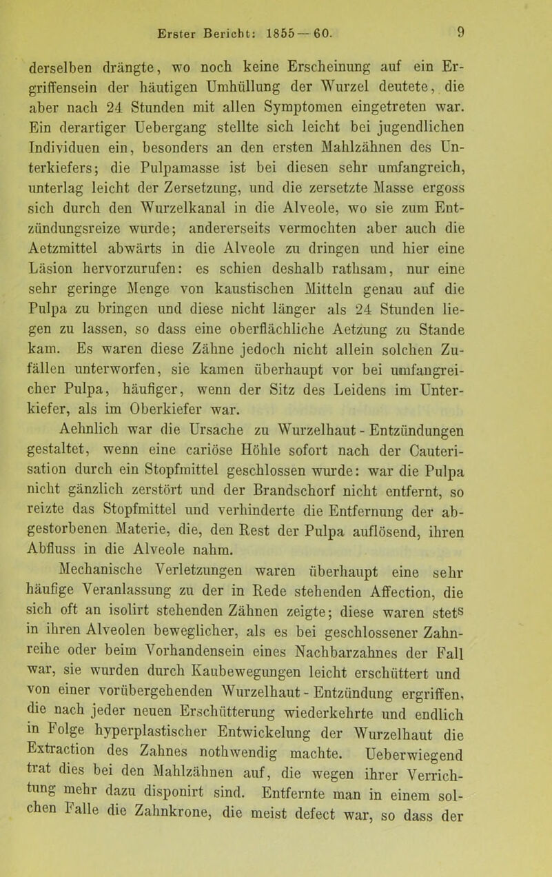 derselben drängte, wo noch keine Erscheinung auf ein Er- griffensein der häutigen Umhüllung der Wurzel deutete, die aber nach 24. Stunden mit allen Symptomen eingetreten war. Ein derartiger Uebergang stellte sich leicht bei jugendlichen Individuen ein, besonders an den ersten Mahlzähnen des Un- terkiefers; die Pulpamasse ist bei diesen sehr umfangreich, unterlag leicht der Zersetzung, und die zersetzte Masse ergoss sich durch den Wurzelkanal in die Alveole, wo sie zum Ent- zündungsreize 'würde; andererseits vermochten aber auch die Aetzmittel abwärts in die Alveole zu dringen und hier eine Läsion hervorzurufen: es schien deshalb rathsam, nur eine sehr geringe Menge von kaustischen Mitteln genau auf die Pulpa zu bringen und diese nicht länger als 24 Stunden lie- gen zu lassen, so dass eine oberflächliche Aetzung zu Stande kam. Es waren diese Zähne jedoch nicht allein solchen Zu- fällen unterworfen, sie kamen überhaupt vor bei umfangrei- cher Pulpa, häufiger, wenn der Sitz des Leidens im Unter- kiefer, als im Oberkiefer war. Aelinlich war die Ursache zu Wurzelhaut - Entzündungen gestaltet, wenn eine cariöse Höhle sofort nach der Cauteri- sation durch ein Stopfmittel geschlossen wurde: war die Pulpa nicht gänzlich zerstört und der Brandschorf nicht entfernt, so reizte das Stopfmittel und verhinderte die Entfernung der ab- gestorbenen Materie, die, den Rest der Pulpa auflösend, ihren Abfluss in die Alveole nahm. Mechanische Verletzungen waren überhaupt eine sehr häufige Veranlassung zu der in Rede stehenden Affection, die sich oft an isolirt stehenden Zähnen zeigte; diese waren stets in ihren Alveolen beweglicher, als es bei geschlossener Zahn- reihe oder beim Vorhandensein eines Nachbarzahnes der Fall war, sie wurden durch Kaubewegungen leicht erschüttert und von einer vorübergehenden Wurzelhaut - Entzündung ergriffen, die nach jeder neuen Erschütterung wiederkehrte und endlich in Folge hyperplastischer Entwickelung der Wurzelhaut die Extraction des Zahnes nothwendig machte. Ueberwiegend trat dies bei den Mahlzähnen auf, die wegen ihrer Verrich- tung mehr dazu disponirt sind. Entfernte man in einem sol- chen Falle die Zahnkrone, die meist defect war, so dass der