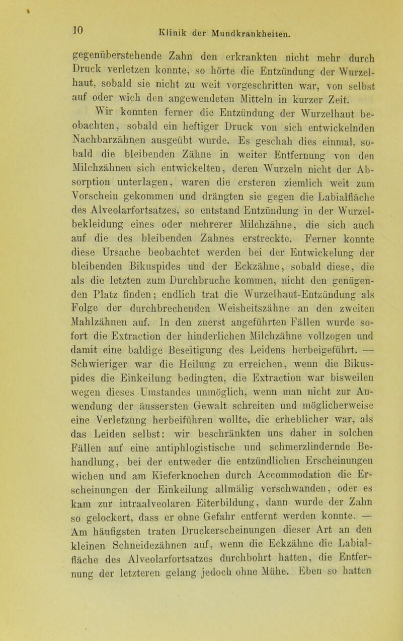 gegenüberstehende Zahn den erkrankten nicht mehr durch Druck verletzen konnte, so hörte die Entzündung der Wurzel- haut, sobald sie nicht zu weit vorgeschritten war, von selbst auf oder wich den angewendeten Mitteln in kurzer Zeit. Wir konnten ferner die Entzündung der Wurzelhaut be- obachten, sobald ein heftiger Druck von sich entwickelnden Nachbarzähnen ausgeübt wurde. Es geschah dies einmal, so- bald die bleibenden Zähne in weiter Entfernung von den Milchzähnen sich entwickelten, deren Wurzeln nicht der Ab- sorption unterlagen, waren die ersteren ziemlich weit zum Vorschein gekommen und drängten sie gegen die Labialfläche des Alveolarfortsatzes, so entstand Entzündung in der Wurzel- bekleidung eines oder mehrerer Milchzähne, die sich auch auf die des bleibenden Zahnes erstreckte. Ferner konnte diese Ursache beobachtet werden bei der Entwickelung der bleibenden Biluispides und der Eckzähne, sobald diese, die als die letzten zum Durchbruche kommen, nicht den genügen- den Platz finden; endlich trat die Wurzelhaut-Entzündung als Folge der durchbrechenden Weisheitszähne an den zweiten Mahlzähnen auf. In den zuerst angeführten Fällen wurde so- fort die Extraction der hinderlichen Milchzähne vollzogen und damit eine baldige Beseitigung des Leidens herbeigeführt. — Schwieriger war die Heilung zu erreichen, wenn die Bikus- pides die Einkeilung bedingten, die Extraction war bisweilen wegen dieses Umstandes unmöglich, wenn man nicht zur An- wendung der äussersten Gewalt schreiten und möglicherweise eine Verletzung herbeiführen wollte, die erheblicher war, als das Leiden selbst: wir beschränkten uns daher in solchen Fällen auf eine antiphlogistische und schmerzlindernde Be- handlung, bei der entweder die entzündlichen Erscheinungen wichen und am Kieferknochen durch Accommodation die Er- scheinungen der Einkeilung allmälig verschwanden, oder es kam zur intraalveolaren Eiterbildung, dann wurde der Zahn so gelockert, dass er ohne Gefahr entfernt werden konnte. — Am häufigsten traten Druckerscheinungen dieser Art an den kleinen Schneidezähnen auf, wenn die Eckzähne die Labial- fläche des Alveolarfortsatzes durchbohrt hatten, die Entfer- nung der letzteren gelang jedoch ohne Mühe. Eben so hatten