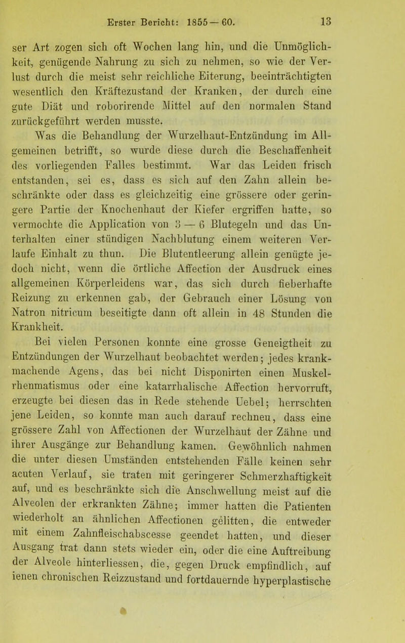 ser Art zogen sich oft Wochen lang hin, und die Unmöglich- keit, genügende Nahrung zu sich zu nehmen, so wie der Ver- lust durch die meist sehr reichliche Eiterung, beeinträchtigten wesentlich den Kräftezustand der Kranken, der durch eine gute Diät und roborirende Mittel auf den normalen Stand zurückgeführt werden musste. Was die Behandlung der Wurzelhaut-Entzündung im All- gemeinen betrifft, so wurde diese durch die Beschaffenheit des vorliegenden Falles bestimmt. War das Leiden frisch entstanden, sei es, dass es sich auf den Zahn allein be- schränkte oder dass es gleichzeitig eine grössere oder gerin- gere Partie der Knochenhaut der Kiefer ergriffen hatte, so vermochte die Application von 3 — 6 Blutegeln und das Un- terhalten einer stiindigen Nachblutung einem weiteren Ver- laufe Einhalt zu thun. Die Blutentleerung allein genügte je- doch nicht, wenn die örtliche Affection der Ausdruck eines allgemeinen Körperleidens war, das sich durch fieberhafte Reizung zu erkennen gab, der Gebrauch einer Lösung von Natron nitricum beseitigte dann oft allein in 48 Stunden die Krankheit. Bei vielen Personen konnte eine grosse Geneigtheit zu Entzündungen der Wurzelhaut beobachtet werden; jedes krank- machende Agens, das bei nicht Disponirten einen Muskel- rhenmatismus oder eine katarrhalische Affection hervorruft, erzeugte bei diesen das in Rede stehende Uebel; herrschten jene Leiden, so konnte man auch darauf rechneu, dass eine grössere Zahl von Affectionen der Wurzelhaut der Zähne und ihrer Ausgänge zur Behandlung kamen. Gewöhnlich nahmen die unter diesen Umständen entstehenden Fälle keinen sehr acuten Verlauf, sie traten mit geringerer Schmerzhaftigkeit auf, und es beschränkte sich die Anschwellung meist auf die Alveolen der erkrankten Zähne; immer hatten die Patienten wiederholt an ähnlichen Affectionen gelitten, die entweder mit einem Zahnfleischabscesse geendet hatten, und dieser Ausgang trat dann stets wieder ein, oder die eine Auftreibung der Alveole hinterliessen, die, gegen Druck empfindlich, auf ienen chronischen Reizzustand und fortdauernde hyperplastische