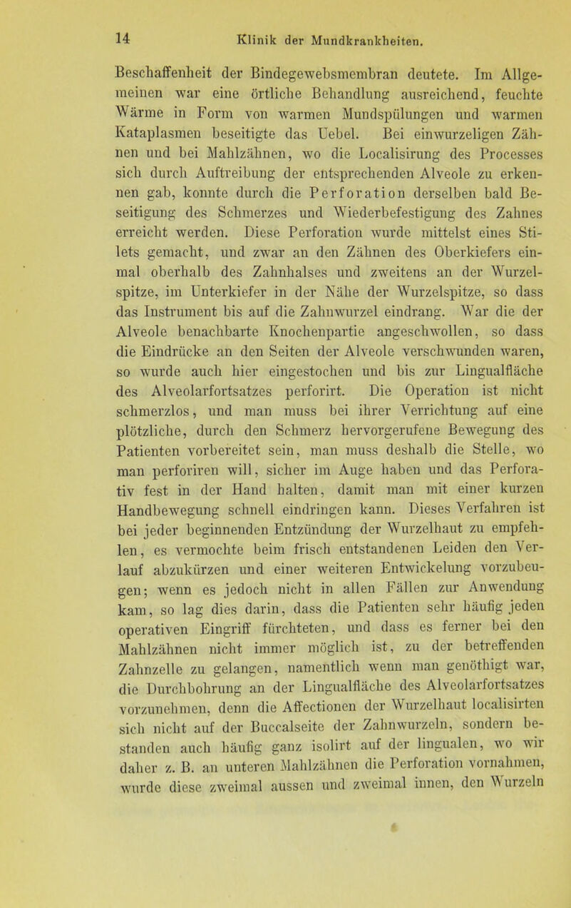 Beschaffenheit der Bindegewebsmembran deutete. Im Allge- meinen war eine örtliche Behandlung ausreichend, feuchte Wärme in Form von warmen Mundspülungen und warmen Kataplasmen beseitigte das Uebel. Bei einwurzeligen Zäh- nen und bei Mahlzähnen, wo die Localisirung des Processes sich durch Auftreibung der entsprechenden Alveole zu erken- nen gab, konnte durch die Perforation derselben bald Be- seitigung des Schmerzes und Wiederbefestigung des Zahnes erreicht werden. Diese Perforation wurde mittelst eines Sti- lets gemacht, und zwar an den Zähnen des Oberkiefers ein- mal oberhalb des Zahnhalses und zweitens an der Wurzel- spitze, im Unterkiefer in der Nähe der Wurzelspitze, so dass das Instrument bis auf die Zahnwurzel eindrang. War die der Alveole benachbarte Knochenpartie angeschwollen, so dass die Eindrücke an den Seiten der Alveole verschwunden waren, so wurde auch hier eingestochen und bis zur Lingualfläche des Alveolarfortsatzes perforirt. Die Operation ist nicht schmerzlos, und man muss bei ihrer Verrichtung auf eine plötzliche, durch den Schmerz hervorgerufene Bewegung des Patienten vorbereitet sein, man muss deshalb die Stelle, wo man perforiren will, sicher im Auge haben und das Perfora- tiv fest in der Hand halten, damit man mit einer kurzen Handbewegung schnell eindringen kann. Dieses Verfahren ist bei jeder beginnenden Entzündung der Wurzelhaut zu empfeh- len, es vermochte beim frisch entstandenen Leiden den Ver- lauf abzukürzen und einer weiteren Entwickelung vorzubeu- gen; wenn es jedoch nicht in allen Fällen zur Anwendung kam, so lag dies darin, dass die Patienten sehr häufig jeden operativen Eingriff fürchteten, und dass es ferner bei den Mahlzähnen nicht immer möglich ist, zu der betreffenden Zahnzelle zu gelangen, namentlich wenn man genötliigt war, die Durchbohrung an der Lingualfläche des Alveolarfortsatzes vorzunehmen, denn die Affectionen der Wurzelhaut localisiiten sich nicht auf der Buccalseite der Zahnwurzeln, sondern be- standen auch häufig ganz isolirt auf der lingualen, wo wii daher z. B. an unteren Mahlzähnen die Perforation Vornahmen, wurde diese zweimal aussen und zweimal innen, den V urzeln