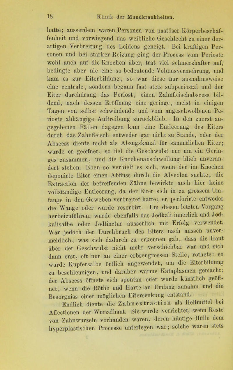 hatte; aitsscrdem waren Personen von pastöser Körperbeschaf- fenheit und vorwiegend das weibliche Geschlecht zu einer der- artigen Verbreitung des Leidens geneigt. Bei kräftigen Per- sonen und bei starker Reizung ging der Process vom Perioste wohl auch auf die Knochen über, trat viel schmerzhafter auf, bedingte aber nie eine so bedeutende Volumsvermehrung, und kam es zur Eiterbildung, so war diese nur ausnahmsweise eine centrale, sondern begann fast stets subperiostal und der Eiter durch drang das Periost, einen Zahnileischabscess bil- dend, nach dessen Eröffnung eine geringe, meist in einigen Tagen von selbst schwindende und vom angeschwollenen Pe- rioste abhängige Auftreibung zurückblieb. In den zuerst an- gegebenen Fällen dagegen kam eine Entleerung des Eiters durch das Zahnfleisch entweder gar nicht zu Stande, oder der Abscess diente nicht als Abzugskanal für sämmtlichen Eiter; wurde er geöffnet, so fiel die Geschwulst nur um ein Gerin- ges zusammen, und die Knochenanschwellung blieb unverän- dert stehen. Eben so verhielt es sich, wenn der im Knochen deponirte Eiter einen Abfluss durch die Alveolen suchte, die Extraction der betreffenden Zähne bewirkte auch hier keine vollständige Entleerung, da der Eiter sich in zu grossem Um- fange in den Geweben verbreitet hatte; er perforirte entweder die Wange oder wurde resorbirt. Um diesen letzten Vorgang herbeizuführen, wurde ebenfalls das Jodkali innerlich und Jod- kalisalbe oder Jodtinctur äusserlich mit Erfolg verwendet. War jedoch der Durchbruch des Eiters nach aussen unver- meidlich, was sich dadurch zu erkennen gab, dass die Haut über der Geschwulst nicht mehr verschiebbar war und sich dann erst, oft nur an einer erbsengrossen Stelle, röthete: so wurde Kupfersalbe örtlich angewendet, um die Eiterbildung zu beschleunigen, und darüber warme Kataplasmen gemacht; der Abscess öffnete sich spontan oder wurde künstlich geöff- net, wenn die Rötlie und Härte an Umfang zunahm und die Besorgniss einer möglichen Eitersenkung entstand. Endlich diente die Zahnextraction als Heilmittel bei Affectionen der Wurzelhaut. Sie wurde verrichtet, wenn Reste von Zahnwurzeln vorhanden waren, deren häutige Hülle dem hyperplastischen Processe unterlegen war; solche waien stets