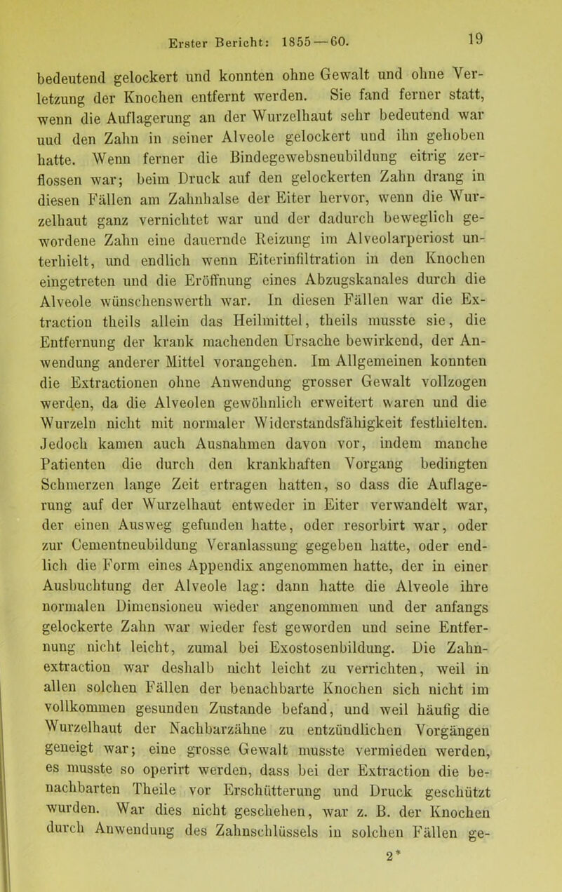 bedeutend gelockert und konnten ohne Gewalt und ohne Ver- letzung der Knochen entfernt werden. Sie fand ferner statt, wenn die Auflagerung an der Wurzelhaut sehr bedeutend war uud den Zahn in seiner Alveole gelockert und ihn gehoben hatte. Wenn ferner die Bindegewebsneubildung eitrig zer- flossen war; beim Druck auf den gelockerten Zahn drang in diesen Fällen am Zahnhalse der Eiter hervor, wenn die Wur- zelhaut ganz vernichtet war und der dadurch beweglich ge- wordene Zahn eine dauernde Beizung im Alveolarperiost un- terhielt, und endlich wenn Eiterinfiltration in den Knochen eingetreten und die Eröffnung eines Abzugskanales durch die Alveole wünschenswerth war. In diesen Fällen war die Ex- traction theils allein das Heilmittel, tlieils musste sie, die Entfernung der krank machenden Ursache bewirkend, der An- wendung anderer Mittel vorangehen. Im Allgemeinen konnten die Extractionen ohne Anwendung grosser Gewalt vollzogen werden, da die Alveolen gewöhnlich erweitert waren und die Wurzeln nicht mit normaler Widerstandsfähigkeit festhielten. Jedoch kamen auch Ausnahmen davon vor, indem manche Patienten die durch den krankhaften Vorgang bedingten Schmerzen lange Zeit ertragen hatten, so dass die Auflage- rung auf der Wurzelhaut entweder in Eiter verwandelt war, der einen Ausweg gefunden hatte, oder resorbirt war, oder zur Cementneubildung Veranlassung gegeben hatte, oder end- lich die Form eines Appendix angenommen hatte, der in einer Ausbuchtung der Alveole lag: dann hatte die Alveole ihre normalen Dimensioneu wieder angenommen und der anfangs gelockerte Zahn war wieder fest geworden und seine Entfer- nung nicht leicht, zumal bei Exostosenbildung. Die Zahn- extraction war deshalb nicht leicht zu verrichten, weil in allen solchen Fällen der benachbarte Knochen sich nicht im vollkommen gesunden Zustande befand, und weil häufig die Wurzelhaut der Nachbarzähne zu entzündlichen Vorgängen geneigt war; eine grosse Gewalt musste vermieden werden, es musste so operirt werden, dass bei der Extraction die be- nachbarten Theile vor Erschütterung und Druck geschützt wurden. War dies nicht geschehen, war z. B. der Knochen durch Anwendung des Zahnschlüssels in solchen Fällen ge- 2*