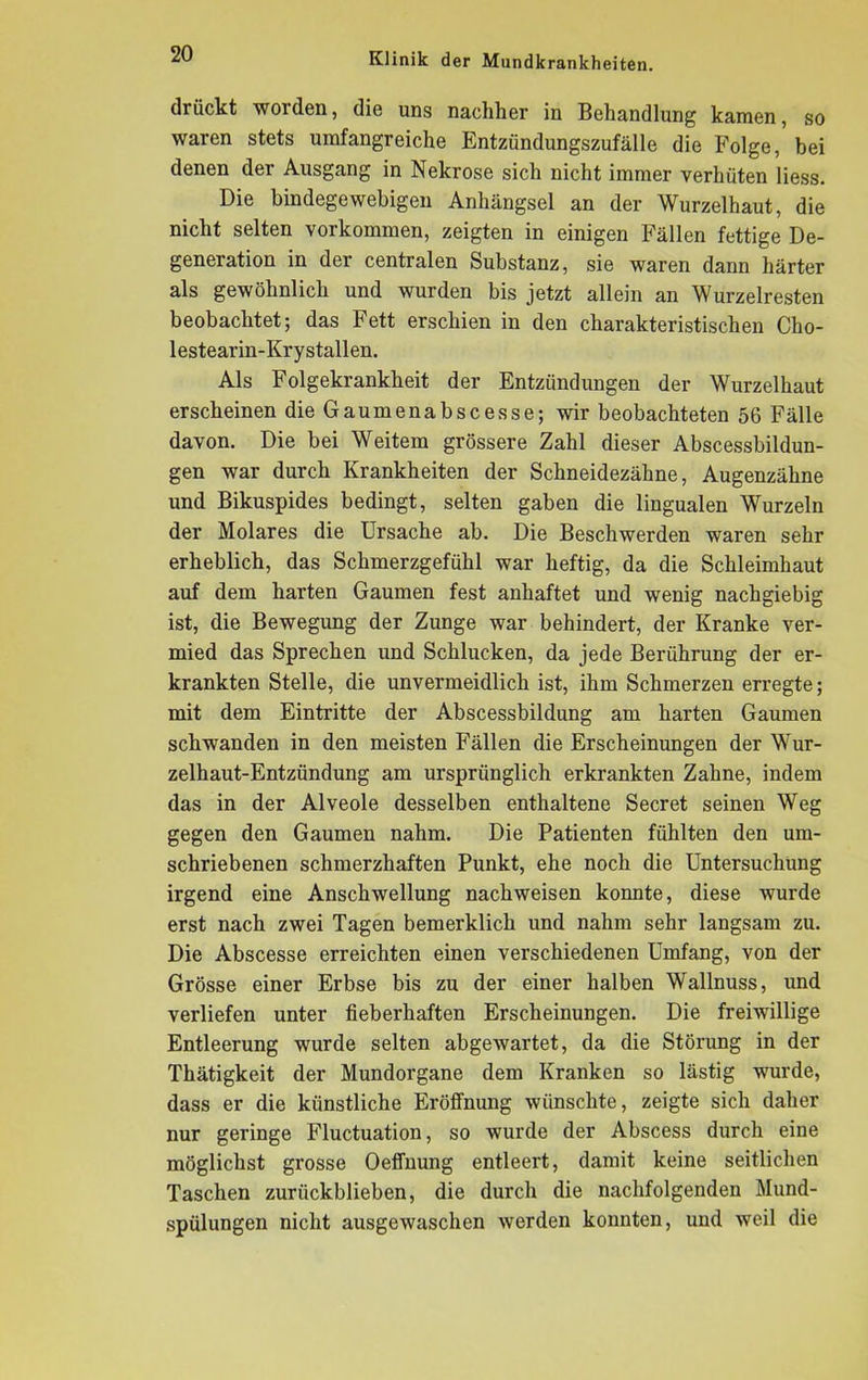 drückt woiden, die uns nachher in Behandlung kamen, so waren stets umfangreiche Entzündungszufälle die Folge, bei denen der Ausgang in Nekrose sich nicht immer verhüten liess. Die bindegewebigen Anhängsel an der Wurzelhaut, die nicht selten Vorkommen, zeigten in einigen Fällen fettige De- generation in der centralen Substanz, sie waren dann härter als gewöhnlich und wurden bis jetzt allein an Wurzelresten beobachtet; das Fett erschien in den charakteristischen Cho- lestearin-Krystallen. Als Folgekrankheit der Entzündungen der Wurzelhaut erscheinen dieGaumenabscesse; wir beobachteten 56 Fälle davon. Die bei Weitem grössere Zahl dieser Abscessbildun- gen war durch Krankheiten der Schneidezähne, Augenzähne und Bikuspides bedingt, selten gaben die lingualen Wurzeln der Molares die Ursache ab. Die Beschwerden waren sehr erheblich, das Schmerzgefühl war heftig, da die Schleimhaut auf dem harten Gaumen fest anhaftet und wenig nachgiebig ist, die Bewegung der Zunge war behindert, der Kranke ver- mied das Sprechen und Schlucken, da jede Berührung der er- krankten Stelle, die unvermeidlich ist, ihm Schmerzen erregte; mit dem Eintritte der Abscessbildung am harten Gaumen schwanden in den meisten Fällen die Erscheinungen der Wur- zelhaut-Entzündung am ursprünglich erkrankten Zahne, indem das in der Alveole desselben enthaltene Secret seinen Weg gegen den Gaumen nahm. Die Patienten fühlten den um- schriebenen schmerzhaften Punkt, ehe noch die Untersuchung irgend eine Anschwellung nach weisen konnte, diese wurde erst nach zwei Tagen bemerklich und nahm sehr langsam zu. Die Abscesse erreichten einen verschiedenen Umfang, von der Grösse einer Erbse bis zu der einer halben Wallnuss, und verliefen unter fieberhaften Erscheinungen. Die freiwillige Entleerung wurde selten abgewartet, da die Störung in der Thätigkeit der Mundorgane dem Kranken so lästig wurde, dass er die künstliche Eröffnung wünschte, zeigte sich daher nur geringe Fluctuation, so wurde der Abscess durch eine möglichst grosse Oeffnung entleert, damit keine seitlichen Taschen zurückblieben, die durch die nachfolgenden Mund- spülungen nicht ausgewaschen werden konnten, und weil die