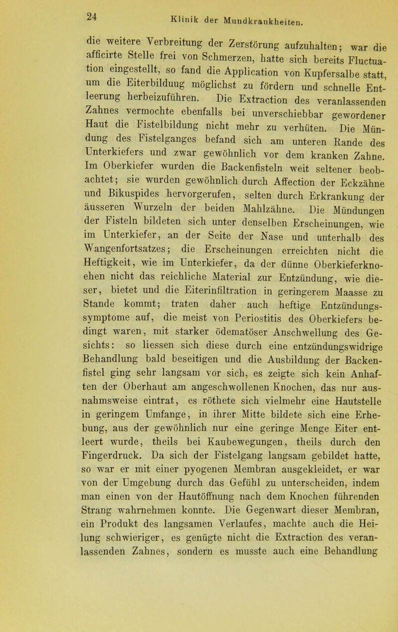 die weitere Verbreitung der Zerstörung aufzuhalten; war die afficirte Stelle frei von Schmerzen, hatte sich bereits Fluctua- tion eingestellt, so fand die Application von Kupfersalbe statt, um die Eiterbildung möglichst zu fördern und schnelle Ent- leerung herbeizuführen. Die Extraction des veranlassenden Zahnes vermochte ebenfalls bei unverschiebbar gewordener Haut die Fistelbildung nicht mehr zu verhüten. Die Mün- dung des histelganges befand sich am unteren Rande des Unterkiefers und zwar gewöhnlich vor dem kranken Zahne. Im Oberkiefer wurden die Backenfisteln weit seltener beob- achtet; sie wurden gewöhnlich durch Affection der Eckzähne und Bikuspides hervorgerufen, selten durch Erkrankung der äusseren Wurzeln der beiden Mahlzähne. Die Mündungen der Fisteln bildeten sich unter denselben Erscheinungen, wie im Unterkiefer, an der Seite der Nase und unterhalb des Wangenfortsatzes; die Erscheinungen erreichten nicht die Heftigkeit, wie im Unterkiefer, da der dünne Oberkieferkno- ehen nicht das reichliche Material zur Entzündung, wie die- ser , bietet und die Eiterinfiltration in geringerem Maasse zu Stande kommt; traten daher auch heftige Entzündungs- symptome auf, die meist von Periostitis des Oberkiefers be- dingt waren, mit starker ödematöser Anschwellung des Ge- sichts: so Hessen sich diese durch eine entzündungswidrige Behandlung bald beseitigen und die Ausbildung der Backen- fistel ging sehr langsam vor sich, es zeigte sich kein Anhaf- ten der Oberhaut am angeschwollenen Knochen, das nur aus- nahmsweise eintrat, es röthete sich vielmehr eine Hautstelle in geringem Umfange, in ihrer Mitte bildete sich eine Erhe- bung, aus der gewöhnlich nur eine geringe Menge Eiter ent- leert wurde, theils bei Kaubewegungen, theils durch den Fingerdruck. Da sich der Fistelgang langsam gebildet hatte, so war er mit einer pyogenen Membran ausgekleidet, er war von der Umgebung durch das Gefühl zu unterscheiden, indem man einen von der Hautöffnung nach dem Knochen führenden Strang wahrnehmen konnte. Die Gegenwart dieser Membran, ein Produkt des langsamen Verlaufes, machte auch die Hei- lung schwieriger, es genügte nicht die Extraction des veran- lassenden Zahnes, sondern es musste auch eine Behandlung