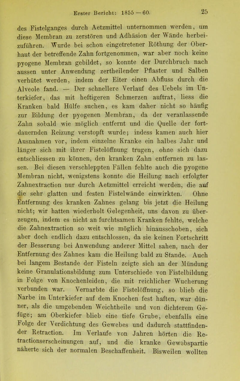 des Fistelganges durch Aetzmittel unternommen werden, um diese Membran zu zerstören und Adhäsion der Wände herbei- zuführen. Wurde bei schon eingetretener Röthung der Ober- haut der betreffende Zahn fortgenommen, war aber noch keine pyogene Membran gebildet, so konnte der Durchbruch nach aussen unter Anwendung zertheilender Pflaster und Salben verhütet werden, indem der Eiter einen Abfluss durch die Alveole fand. — Der schnellere Verlauf des Uebels im Un- terkiefer, das mit heftigeren Schmerzen auftrat, liess die Kranken bald Hülfe suchen, es kam daher nicht so häufig zur Bildung der pyogenen Membran, da der veranlassende Zahn sobald wie möglich entfernt und die Quelle der fort- dauernden Reizung verstopft wurde; indess kamen auch hier Ausnahmen vor, indem einzelne Kranke ein halbes Jahr und länger sich mit ihrer Fistelöflfnung trugen, ohne sich dazu entschliessen zu können, den kranken Zahn entfernen zu las- sen. Bei diesen verschleppten Fällen fehlte auch die pyogene Membran nicht, wenigstens konnte die Heilung nach erfolgter Zahnextraction nur durch Aetzmittel erreicht werden, die auf die sehr glatten und festen Fistelwände einwirkten. Ohne Entfernung des kranken Zahnes gelang bis jetzt die Heilung nicht; wir hatten wiederholt Gelegenheit, uns davon zu über- zeugen, indem es nicht an furchtsamen Kranken fehlte, welche die Zahnextraction so weit wie möglich hinausschoben, sich aber doch endlich dazu entschlossen, da sie keinen Fortschritt der Besserung bei Anwendung anderer Mittel sahen, nach der Entfernung des Zahnes kam die Heilung bald zu Stande. Auch bei langem Bestände der Fisteln zeigte sich an der Mündung keine Granulationsbildung zum Unterschiede von Fistelbildung in Folge von Knochenleiden, die mit reichlicher Wucherung verbunden war. Vernarbte die Fistelöffnung, so blieb die Narbe im Unterkiefer auf dem Knochen fest haften, war dün- ner, als die umgebenden Weichtheile und von dichterem Ge- füge; am Oberkiefer blieb eine tiefe Grube, ebenfalls eine Folge der Verdichtung des Gewebes und dadurch stattfinden- der Retraction. Im Verlaufe von Jahren hörten die Re- tractionserscheinungen auf, und die kranke Gewebspartie näherte sich der normalen Beschaffenheit. Bisweilen wollten