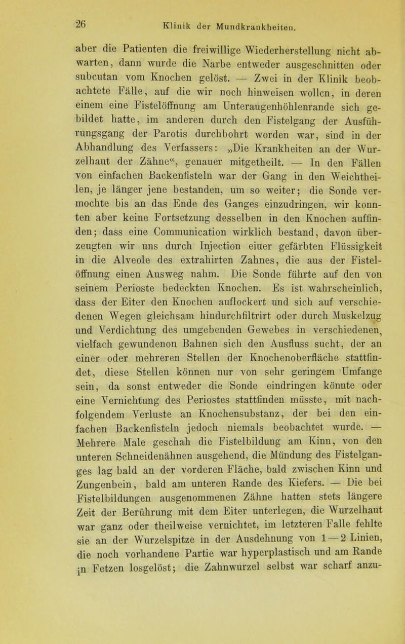 aber die Patienten die freiwillige Wiederherstellung nicht ab- warten, dann wurde die Narbe entweder ausgeschnitten oder subcutan vom Knochen gelöst. — Zwei in der Klinik beob- achtete Fälle, auf die wir noch hinweisen wollen, in deren einem eine Fistelöffnung am Unteraugenhühlenrande sich ge- bildet hatte, im anderen durch den Fistelgang der Ausfüh- rungsgang der Parotis durchbohrt worden war, sind in der Abhandlung des Verfassers: „Die Krankheiten an der Wur- zelhaut der Zähne“, genauer mitgetheilt. — In den Fällen von einfachen Backenfisteln war der Gang in den Weichthei- len, je länger jene bestanden, um so weiter; die Sonde ver- mochte bis an das Ende des Ganges einzudringen, wir konn- ten aber keine Fortsetzung desselben in den Knochen auffin- den; dass eine Communication wirklich bestand, davon über- zeugten wir uns durch Injection einer gefärbten Flüssigkeit in die Alveole des extrahirten Zahnes, die aus der Fistel- Öffnung einen Ausweg nahm. Die Sonde führte auf den von seinem Perioste bedeckten Knochen. Es ist wahrscheinlich, dass der Eiter den Knochen auflockert und sich auf verschie- denen Wegen gleichsam hindurchfiltrirt oder durch Muskelzug und Verdichtung des umgebenden Gewebes in verschiedenen, vielfach gewundenon Bahnen sich den Ausfluss sucht, der an einer oder mehreren Stellen der Knochenoberfläche stattfin- det, diese Stellen können nur von sehr geringem Umfange sein, da sonst entweder die Sonde eindringen könnte oder eine Vernichtung des Periostes stattfinden müsste, mit nach- folgendem Verluste an Knochensubstanz, der bei den ein- fachen Backenfisteln jedoch niemals beobachtet wurde. — Mehrere Male geschah die Fistelbildung am Kinn, von den unteren Schneidenähnen ausgehend, die Mündung des Fistelgan- ges lag bald an der vorderen Fläche, bald zwischen Kinn und Zungenbein, bald am unteren Rande des Kiefers. — Die bei Fistelbildungen ausgenommenen Zähne hatten stets längere Zeit der Berührung mit dem Eiter unterlegen, die Wurzelhaut war ganz oder theilweise vernichtet, im letzteren Falle fehlte sie an der Wurzelspitze in der Ausdehnung von 1 — 2 Linien, die noch vorhandene Partie war hyperplastisch und am Rande •n Fetzen losgelöst; die Zahnwurzel selbst war scharf anzu-