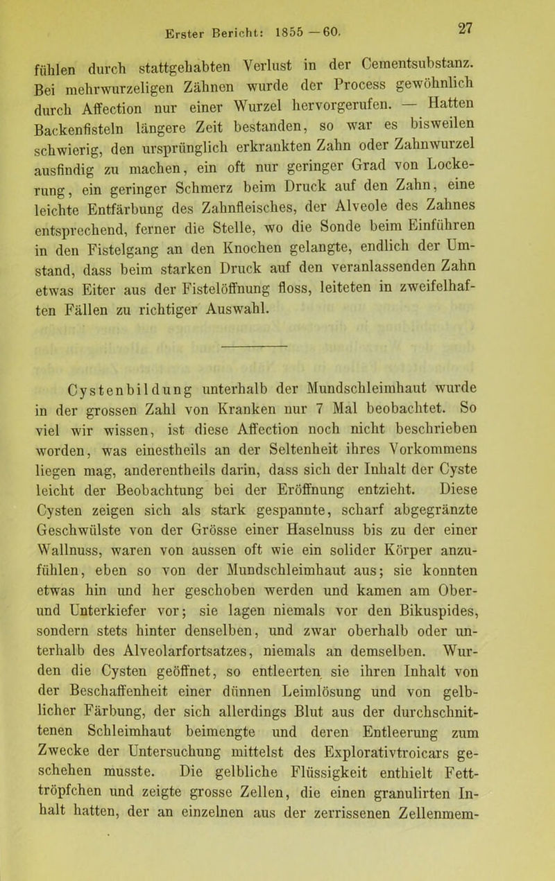 fühlen durch stattgehabten Verlust in der Cementsubstanz. Bei mehrwurzeligen Zähnen wurde der Process gewöhnlich durch Affection nur einer Wurzel hervorgerufen. — Hatten Backenfisteln längere Zeit bestanden, so war es bisweilen schwierig, den ursprünglich erkrankten Zahn oder Zahnwurzel ausfindig zu machen, ein oft nur geringer Grad von Locke- rung , ein geringer Schmerz beim Druck auf den Zahn, eine leichte Entfärbung des Zahnfleisches, der Alveole des Zahnes entsprechend, ferner die Stelle, wo die Sonde beim Einfuhren in den Fistelgang an den Knochen gelangte, endlich der Um- stand, dass beim starken Druck auf den veranlassenden Zahn etwas Eiter aus der Fistelöffnung floss, leiteten in zweifelhaf- ten Fällen zu richtiger Auswahl. Cystenbildung unterhalb der Mundschleimhaut wurde in der grossen Zahl von Kranken nur 7 Mal beobachtet. So viel wir wissen, ist diese Affection noch nicht beschrieben worden, was einestheils an der Seltenheit ihres Vorkommens liegen mag, anderentheils darin, dass sich der Inhalt der Cyste leicht der Beobachtung bei der Eröffnung entzieht. Diese Cysten zeigen sich als stark gespannte, scharf abgegränzte Geschwülste von der Grösse einer Haselnuss bis zu der einer Wallnuss, waren von aussen oft wie ein solider Körper anzu- fühlen, eben so von der Mundschleimhaut aus; sie konnten etwas hin und her geschoben werden und kamen am Ober- und Unterkiefer vor; sie lagen niemals vor den Bikuspides, sondern stets hinter denselben, und zwar oberhalb oder un- terhalb des Alveolarfortsatzes, niemals an demselben. Wur- den die Cysten geöffnet, so entleerten sie ihren Inhalt von der Beschaffenheit einer dünnen Leimlösung und von gelb- licher Färbung, der sich allerdings Blut aus der durchschnit- tenen Schleimhaut beimengte und deren Entleerung zum Zwecke der Untersuchung mittelst des Explorativtroicars ge- schehen musste. Die gelbliche Flüssigkeit enthielt Fett- tröpfchen und zeigte grosse Zellen, die einen granulirten In- halt hatten, der an einzelnen aus der zerrissenen Zellenmem-