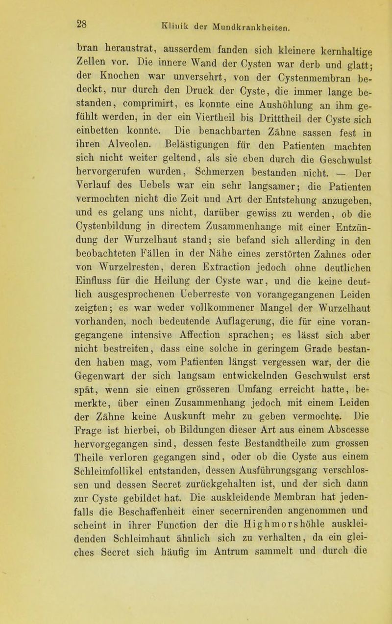 bran heraustrat, ausserdem fanden sich kleinere kernhaltige Zellen vor. Die innere Wand der Cysten war derb und glatt; der Knochen war unversehrt, von der Cystenmembran be- deckt, nur durch den Druck der Cyste, die immer lange be- standen, comprimirt, es konnte eine Aushöhlung an ihm ge- fühlt werden, in der ein Yiertheil bis Dritttheil der Cyste sich einbetten konnte. Die benachbarten Zahne sassen fest in ihren Alveolen. Belästigungen für den Patienten machten sich nicht weiter geltend, als sie eben durch die Geschwulst hervorgerufen wurden, Schmerzen bestanden nicht. — Der Verlauf des Uebels war ein sehr langsamer; die Patienten vermochten nicht die Zeit und Art der Entstehung anzugeben, und es gelang uns nicht, darüber gewiss zu werden, ob die Cystenbildung in directem Zusammenhänge mit einer Entzün- dung der Wurzelhaut stand; sie befand sich allerding in den beobachteten Fällen in der Nähe eines zerstörten Zahnes oder von Wurzelresten, deren Extraction jedoch ohne deutlichen Einfluss für die Heilung der Cyste war, und die keine deut- lich ausgesprochenen Ueberreste von vorangegangenen Leiden zeigten; es war weder vollkommener Mangel der Wurzelhaut vorhanden, noch bedeutende Auflagerung, die für eine voran- gegangene intensive Affection sprachen; es lässt sich aber nicht bestreiten, dass eine solche in geringem Grade bestan- den haben mag, vom Patienten längst vergessen war, der die Gegenwart der sich langsam entwickelnden Geschwulst erst spät, wenn sie einen grösseren Umfang erreicht hatte, be- merkte, über einen Zusammenhang jedoch mit einem Leiden der Zähne keine Auskunft mehr zu geben vermochte. Die Frage ist hierbei, ob Bildungen dieser Art aus einem Abscesse hervorgegangen sind, dessen feste Bestandtheile zum grossen Theile verloren gegangen sind, oder ob die Cyste aus einem Schleimfollikel entstanden, dessen Ausführungsgang verschlos- sen und dessen Secret zurückgehalten ist, und der sich dann zur Cyste gebildet hat. Die auskleidende Membran hat jeden- falls die Beschaffenheit einer secernirenden angenommen und scheint in ihrer Function der die Highmorshöhle ausklei- denden Schleimhaut ähnlich sich zu verhalten, da ein glei- ches Secret sich häufig im Antrum sammelt und durch die