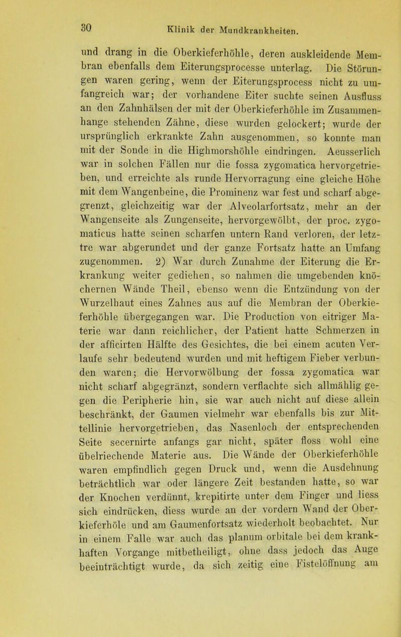 und drang in die Oberkieferhöhle, deren au,skieidende Mem- bran ebenfalls dem Eiterungsprocesse unterlag. Die Störun- gen waren gering, wenn der Eiterungsprocess nicht zu um- fangreich war; der vorhandene Eiter suchte seinen Ausfluss au den Zahnhälsen der mit der Oberkieferhöhle im Zusammen- hänge stehenden Zähne, diese wurden gelockert; wurde der ursprünglich erkrankte Zahn ausgenommen, so konnte man mit der Sonde in die Highmorshöhle eindringen. Aeusserlich war in solchen Fällen nur die fossa zygomatica hervorgetrie- ben, und erreichte als runde Hervorragung eine gleiche Höhe mit dem Wangenbeine, die Prominenz war fest und scharf abge- grenzt, gleichzeitig war der Alveolarfortsatz, mehr an der Wangenseite als Zungenseite, hervorgewölbt, der proc. zygo- maticus hatte seinen scharfen untern Rand verloren, der letz- tre war abgerundet und der ganze Fortsatz hatte an Umfang zugenommen. 2) War durch Zunahme der Eiterung die Er- krankung weiter gediehen, so nahmen die umgebenden knö- chernen Wände Theil, ebenso ivenn die Entzündung von der Wurzelhaut eines Zahnes aus auf die Membran der Oberkie- ferhöhle übergegangen war. Die Production von eitriger Ma- terie war dann reichlicher, der Patient hatte Schmerzen in der afficirten Hälfte des Gesichtes, die bei einem acuten Ver- laufe sehr bedeutend wurden und mit heftigem Fieber verbun- den waren; die Hervorwölbung der fossa zygomatica war nicht scharf abgegränzt, sondern verflachte sich allmählig ge- gen die Peripherie hin, sie war auch nicht auf diese allein beschränkt, der Gaumen vielmehr war ebenfalls bis zur Mit- tellinie hervorgetrieben, das Nasenloch der entsprechenden Seite secernirte anfangs gar nicht, später floss wohl eine übelriechende Materie aus. Die Wände der Oberkieferhöhle waren empfindlich gegen Druck und, wenn die Ausdehnung beträchtlich war oder längere Zeit bestanden hatte, so war der Knochen verdünnt, krepitirte unter dem Finger und liess sich eindrücken, diess wurde an der vordem Wand der Ober- kieferhöle und am Gaumenfortsatz wiederholt beobachtet. Nur in einem Falle war auch das planum orbitale bei dem krank- haften Vorgänge mitbetlieiligt, ohne dass jedoch das Auge beeinträchtigt wurde, da sich zeitig eine bistelöffnung am