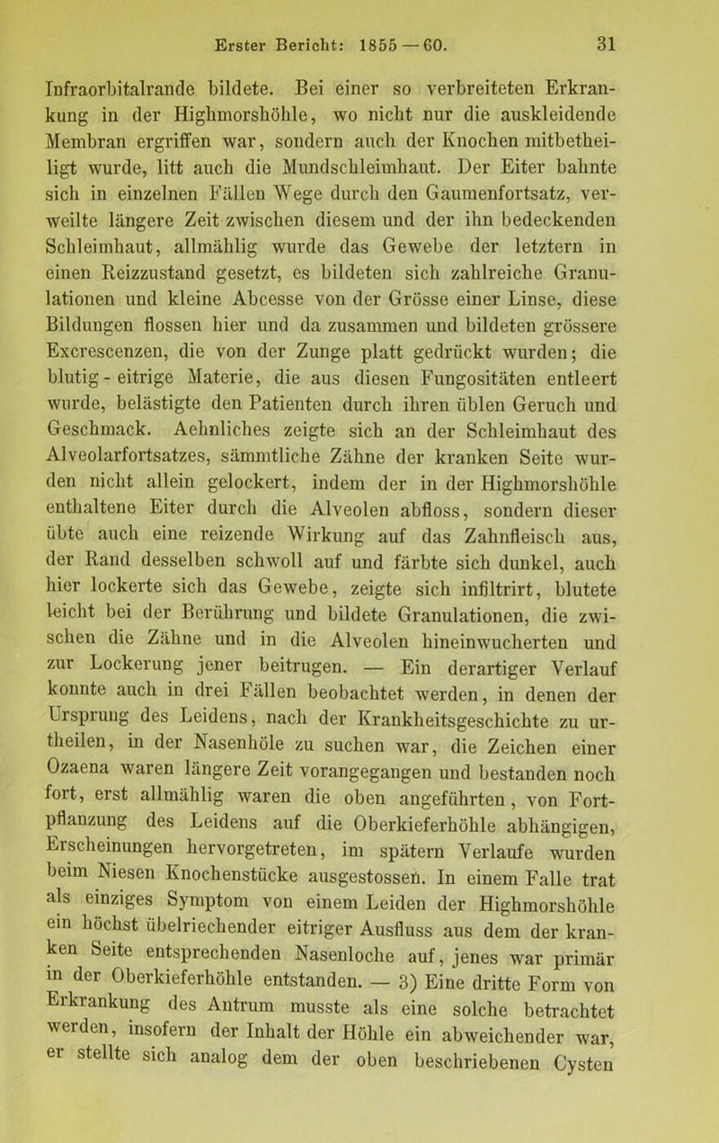 Infraorbitalrande bildete. Bei einer so verbreiteten Erkran- kung in der Highmorskökle, wo nicht nur die auskleidende Membran ergriffen war, sondern auch der Knochen mitbetliei- ligt wurde, litt auch die Mundschleimhaut. Der Eiter bahnte sich in einzelnen Fällen Wege durch den Gaumenfortsatz, ver- weilte längere Zeit zwischen diesem und der ihn bedeckenden Schleimhaut, allmählig wurde das Gewebe der letztem in einen Reizzustand gesetzt, es bildeten sich zahlreiche Granu- lationen und kleine Abcesse von der Grösse einer Linse, diese Bildungen flössen hier und da zusammen und bildeten grössere Excrescenzen, die von der Zunge platt gedrückt wurden; die blutig - eitrige Materie, die aus diesen Fungositäten entleert wurde, belästigte den Patienten durch ihren üblen Geruch und Geschmack. Aehnliches zeigte sich an der Schleimhaut des Alveolarfortsatzes, sämmtliche Zähne der kranken Seite wur- den nicht allein gelockert, indem der in der Highmorshöhle enthaltene Eiter durch die Alveolen abfloss, sondern dieser übte auch eine reizende Wirkung auf das Zahnfleisch aus, der Rand desselben schwoll auf und färbte sich dunkel, auch hier lockerte sich das Gewebe, zeigte sich infiltrirt, blutete leicht bei der Berührung und bildete Granulationen, die zwi- schen die Zähne und in die Alveolen hineinwucherten und zur Lockerung jener beitrugen. — Ein derartiger Verlauf konnte auch in drei Fällen beobachtet werden, in denen der Ursprung des Leidens, nach der Krankheitsgeschichte zu ur- theilen, in der Nasenhöle zu suchen war, die Zeichen einer Ozaena waren längere Zeit vorangegangen und bestanden noch fort, erst allmählig waren die oben angeführten , von Fort- pflanzung des Leidens auf die Oberkieferhöhle abhängigen, Erscheinungen hervorgetreten, im spätem Verlaufe wurden beim Niesen Knochenstücke ausgestossen. In einem Falle trat als einziges Symptom von einem Leiden der Highmorshöhle ein höchst übelriechender eitriger Ausfluss aus dem der kran- ken Seite entsprechenden Nasenloche auf, jenes war primär in der Oberkieferhöhle entstanden. — 3) Eine dritte Form von Erkrankung des Antrum musste als eine solche betrachtet werden, insofern der Inhalt der Höhle ein abweichender war, ei stellte sich analog dem der oben beschriebenen Cysten