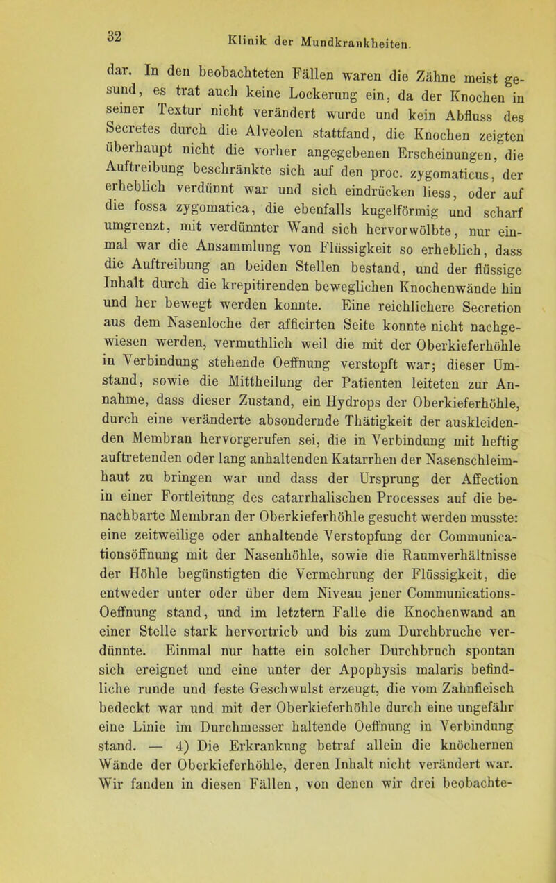 dar. In den beobachteten Fällen waren die Zähne meist ge- sund, es trat auch keine Lockerung ein, da der Knochen in seiner Textur nicht verändert wurde und kein Abfluss des Secretes durch die Alveolen stattfand, die Knochen zeigten überhaupt nicht die vorher angegebenen Erscheinungen, die Aufti eibung beschränkte sich auf den proc. zygomaticus, der ei lieblich verdünnt war und sich eindrücken liess, oder auf die fossa zygomatica, die ebenfalls kugelförmig und scharf umgrenzt, mit verdünnter Wand sich hervorwölbte, nur ein- mal war die Ansammlung von Flüssigkeit so erheblich, dass die Aufti eibung an beiden Stellen bestand, und der flüssige Inhalt durch die krepitirenden beweglichen Knochenwände hin und her bewegt werden konnte. Eine reichlichere Secretion aus dem Nasenloche der afficirten Seite konnte nicht nachge- wiesen werden, vermuthlich weil die mit der Oberkieferhöhle in Verbindung stehende Oeffnung verstopft war; dieser Um- stand, sowie die Mittheilung der Patienten leiteten zur An- nahme, dass dieser Zustand, ein Hydrops der Oberkieferhöhle, durch eine veränderte absondernde Thätigkeit der auskleiden- den Membran hervorgerufen sei, die in Verbindung mit heftig auftretenden oder lang anhaltenden Katarrhen der Nasenschleim- haut zu bringen Avar und dass der Ursprung der Affection in einer Fortleitung des catarrhalischen Processes auf die be- nachbarte Membran der Oberkieferhöhle gesucht werden musste: eine zeitweilige oder anhaltende Verstopfung der Communiea- tionsöffnung mit der Nasenhöhle, sowie die Raumverhältnisse der Höhle begünstigten die Vermehrung der Flüssigkeit, die entweder unter oder über dem Niveau jener Communications- Oeffnung stand, und im letztem Falle die Knochen wand an einer Stelle stark hervortricb und bis zum Durchbruche ver- dünnte. Einmal nur hatte ein solcher Durchbruch spontan sich ereignet und eine unter der Apophysis malaris befind- liche runde und feste Geschwulst erzeugt, die vom Zahnfleisch bedeckt war und mit der Oberkieferhöhle durch eine ungefähr eine Linie im Durchmesser haltende Oeffnung in Verbindung stand. — 4) Die Erkrankung betraf allein die knöchernen Wände der Oberkieferhöhle, deren Inhalt nicht verändert war. Wir fanden in diesen Fällen, von denen wir drei beobachte-