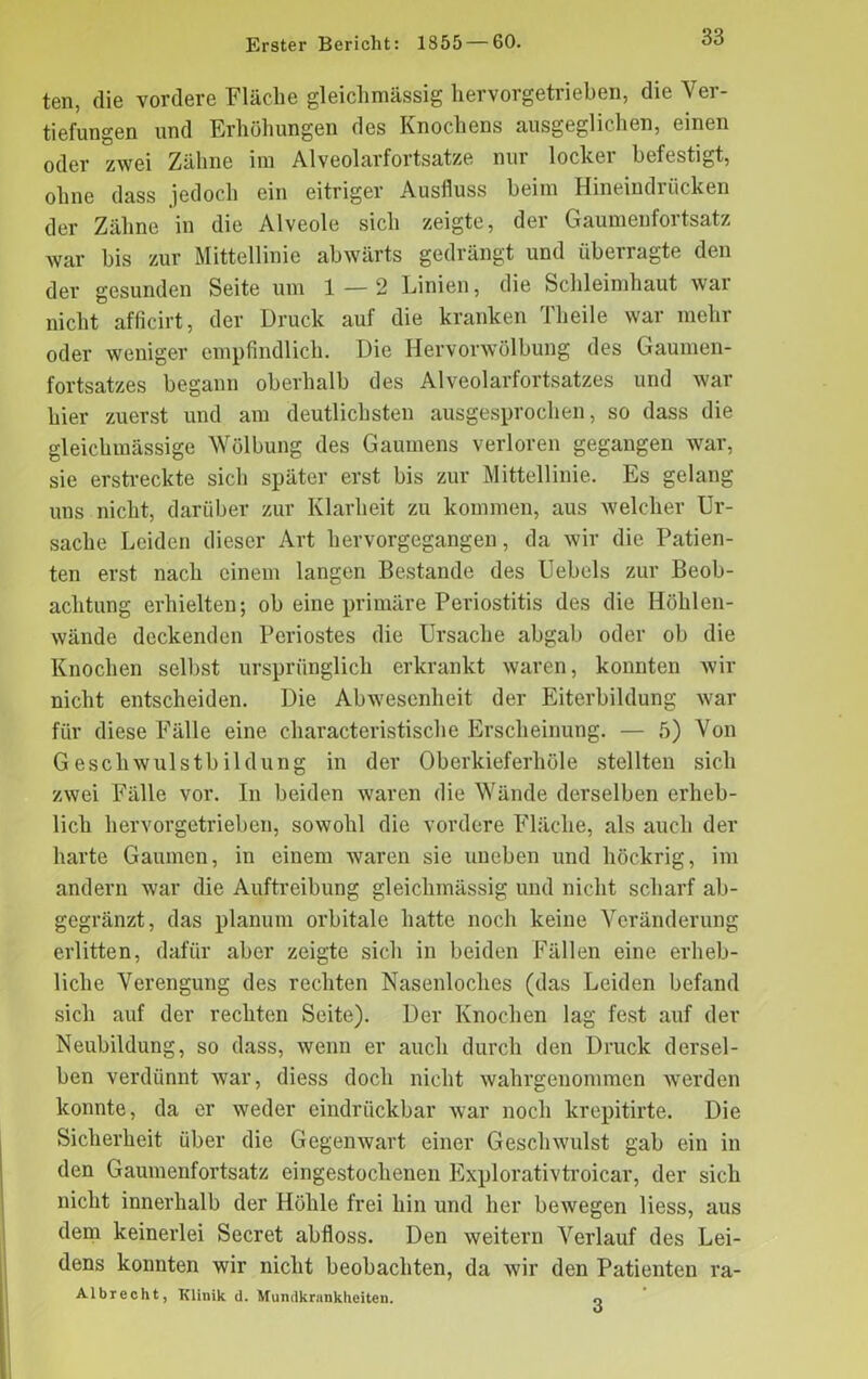 ten, die vordere Fläche gleichmässig liervorgetrieben, die Ver- tiefungen und Erhöhungen des Knochens ausgeglichen, einen oder zwei Zähne im Alveolarfortsatze nur lockei befestigt, ohne dass jedoch ein eitriger Ausfluss beim Hineindrücken der Zähne in die Alveole sich zeigte, der Gaumenfortsatz war bis zur Mittellinie abwärts gedrängt und überragte den der gesunden Seite um 1 — 2 Linien, die Schleimhaut war nicht afficirt, der Druck auf die kranken Theile war mehr oder weniger empfindlich. Die Hervorwölbung des Gaumen- fortsatzes begann oberhalb des Alveolarfortsatzes und war hier zuerst und am deutlichsten ausgesprochen, so dass die gleichmässige Wölbung des Gaumens verloren gegangen war, sie erstreckte sich später erst bis zur Mittellinie. Es gelang uns nicht, darüber zur Klarheit zu kommen, aus welcher Ur- sache Leiden dieser Art hervorgegangen, da wir die Patien- ten erst nach einem langen Bestände des Uebels zur Beob- achtung erhielten; ob eine primäre Periostitis des die Höhlen- wände deckenden Periostes die Ursache abgab oder ob die Knochen selbst ursprünglich erkrankt waren, konnten wir nicht entscheiden. Die Abwesenheit der Eiterbildung war für diese Fälle eine characteristische Erscheinung. — 5) Von Geschwulstbildung in der Oberkieferhöle stellten sich zwei Fälle vor. In beiden waren die Wände derselben erheb- lich hervorgetrieben, sowohl die vordere Fläche, als auch der harte Gaumen, in einem waren sie uneben und höckrig, im andern war die Auftreibung gleichmässig und nicht scharf ab- gegränzt, das planum orbitale hatte noch keine Veränderung erlitten, dafür aber zeigte sich in beiden Fällen eine erheb- liche Verengung des rechten Nasenloches (das Leiden befand sich auf der rechten Seite). Der Knochen lag fest auf der Neubildung, so dass, wenn er auch durch den Druck dersel- ben verdünnt war, diess doch nicht wahrgenommen werden konnte, da er weder eindrückbar war noch krepitirte. Die Sicherheit über die Gegenwart einer Geschwulst gab ein in den Gaumenfortsatz eingestochenen Explorativtroicar, der sich nicht innerhalb der Höhle frei hin und her bewegen liess, aus dem keinerlei Secret abfloss. Den weitern Verlauf des Lei- dens konnten wir nicht beobachten, da wir den Patienten ra- Albrecht, Klinik d. Mundkrunkheiten. o