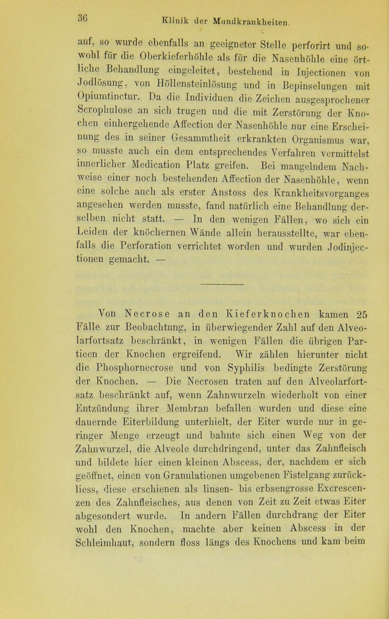 auf, so wurde ebenfalls an geeigneter Stelle perforirt und so- wohl für die Oberkieferhöhle als für die Nasenhöhle eine ört- liche Behandlung eingeleitet, bestehend in Injectionen von Jodlösung, von Höllensteinlösung und in Bepinselungen mit Opiumtinctui. Ha die Individuen die Zeichen ausgesprochener Scrophulose an sich trugen und die mit Zerstörung der Kno- chen einhergehende Affection der Nasenhöhle nur eine Erscliei- nung des in seiner Gesammtheit erki'anktcn Organismus war, so musste auch ein dem entsprechendes Verfahren vermittelst innerlicher Medication Platz greifen. Bei mangelndem Nach- weise einer noch bestehenden Affection der Nasenhöhle, wenn eine solche auch als erster Anstoss des Krankheitsvorganges angesehen werden musste, fand natürlich eine Behandlung der- selben nicht statt. — In den wenigen Fällen, wo sich ein Leiden der knöchernen Wände allein herausstellte, war eben- falls die Perforation verrichtet worden und wurden Jodinjec- tionen gemacht. — Von Necrose an den Kieferknochen kamen 25 Fälle zur Beobachtung, in überwiegender Zahl auf den Alveo- larfortsatz beschränkt, in wenigen Fällen die übrigen Par- tieen der Knochen ergreifend. Wir zählen hierunter nicht die Phosphornecrose und von Syphilis bedingte Zerstörung der Knochen. — Die Necrosen traten auf den Alveolarfort- satz beschränkt auf, wenn Zahnwurzeln wiederholt von einer Entzündung ihrer Membran befallen wurden und diese eine dauernde Eiterbildung unterhielt, der Eiter wurde nur in ge- ringer Menge erzeugt und bahnte sich einen Weg von der Zahnwurzel, die Alveole durchdringend, unter das Zahnfleisch und bildete hier einen kleinen Abscess, der, nachdem er sich geöffnet, einen von Granulationen umgebenen Fistelgang zurück- liess, diese erschienen als linsen- bis erbsengrosse Excrescen- zen des Zahnfleisches, aus denen von Zeit zu Zeit etwas Eiter abgesondert wurde. In andern Fällen durchdrang der Eiter wohl den Knochen, machte aber keinen Abscess in der Schleimhaut, sondern floss längs des Knochens und kam beim