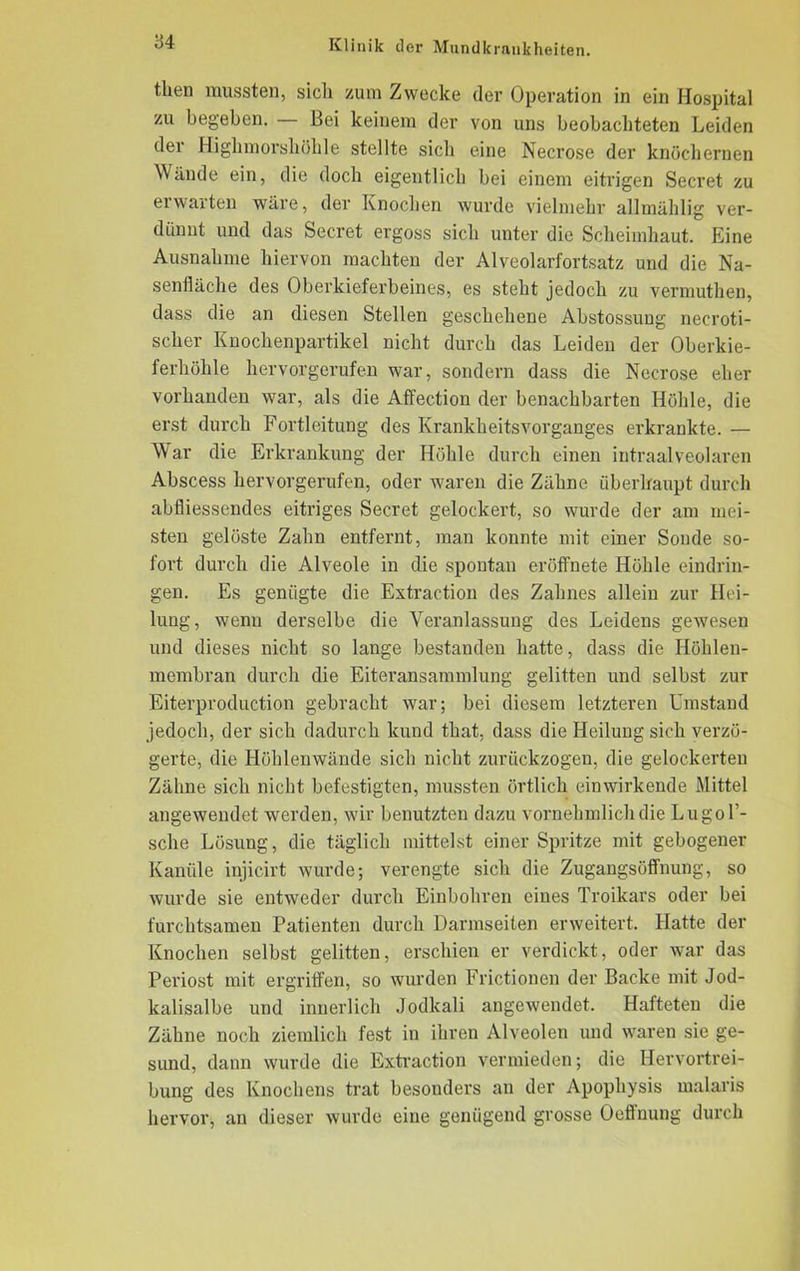 then mussten, sich zum Zwecke der Operation in ein Hospital zu begeben. — Bei keinem der von uns beobachteten Leiden der Highmorshöhle stellte sich eine Necrose der knöchernen Wände ein, die doch eigentlich bei einem eitrigen Secret zu erwarten wäre, der Knochen wurde vielmehr allmählig ver- dünnt und das Secret ergoss sich unter die Scheimhaut. Eine Ausnahme hiervon machten der Alveolarfortsatz und die Na- senfläche des Oberkieferbeines, es steht jedoch zu vermuthen, dass die an diesen Stellen geschehene Abstossung necroti- scher Knochenpartikel nicht durch das Leiden der Oberkie- ferhöhle hervorgerufen war, sondern dass die Necrose eher vorhanden war, als die Affection der benachbarten Höhle, die erst durch Fortleitung des Krankheitsvorganges erkrankte. — War die Erkrankung der Höhle durch einen intraalveolaren Abscess hervorgerufen, oder waren die Zähne überhaupt durch abfliessendes eitriges Secret gelockert, so wurde der am mei- sten gelöste Zahn entfernt, man konnte mit einer Sonde so- fort durch die Alveole in die spontan eröffnete Höhle eindrin- gen. Es genügte die Extraction des Zahnes allein zur Hei- lung, wenn derselbe die Veranlassung des Leidens gewesen und dieses nicht so lange bestanden hatte, dass die Höhlen- membran durch die Eiteransammlung gelitten und selbst zur Eiterproduction gebracht war; bei diesem letzteren Umstand jedoch, der sich dadurch kund that, dass die Heilung sich verzö- gerte, die Höhlenwände sich nicht zurückzogen, die gelockerten Zähne sich nicht befestigten, mussten örtlich einwirkende Mittel angewendet werden, wir benutzten dazu vornehmlich die Lugol’- sche Lösung, die täglich mittelst einer Spritze mit gebogener Kanüle injicirt wurde; verengte sich die Zugangsöffnung, so wurde sie entweder durch Einbohren eines Troikars oder bei furchtsamen Patienten durch Darmseiten erweitert. Hatte der Knochen selbst gelitten, erschien er verdickt, oder war das Periost mit ergriffen, so wurden Frictionen der Backe mit Jod- kalisalbe und innerlich Jodkali angewendet. Hafteten die Zähne noch ziemlich fest in ihren Alveolen und waren sie ge- sund, dann wurde die Extraction vermieden; die Hervortrei- bung des Knochens trat besonders an der Apophysis malaris hervor, an dieser wurde eine genügend grosse Oeffnung durch